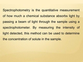 Spectrophotometry is the quantitative measurement
of how much a chemical substance absorbs light by
passing a beam of light through the sample using a
spectrophotometer. By measuring the intensity of
light detected, this method can be used to determine
the concentration of solute in the sample.
 