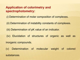 Application of colorimetry and
spectrophotometry:
(i) Determination of molar composition of complexes.
(ii) Determination of instability constants of complexes.
(iii) Determination of pK value of an indicator.
(iv) Elucidation of structures of organic as well as
inorganic compounds.
(v) Determination of molecular weight of colored
substances.
 