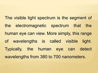 The visible light spectrum is the segment of
the electromagnetic spectrum that the
human eye can view. More simply, this range
of wavelengths is called visible light.
Typically, the human eye can detect
wavelengths from 380 to 700 nanometers.
 