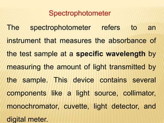 Spectrophotometer
The spectrophotometer refers to an
instrument that measures the absorbance of
the test sample at a specific wavelength by
measuring the amount of light transmitted by
the sample. This device contains several
components like a light source, collimator,
monochromator, cuvette, light detector, and
digital meter.
 