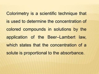 Colorimetry is a scientific technique that
is used to determine the concentration of
colored compounds in solutions by the
application of the Beer–Lambert law,
which states that the concentration of a
solute is proportional to the absorbance.
 