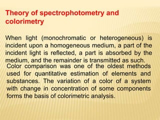 Theory of spectrophotometry and
colorimetry
When light (monochromatic or heterogeneous) is
incident upon a homogeneous medium, a part of the
incident light is reflected, a part is absorbed by the
medium, and the remainder is transmitted as such.
Color comparison was one of the oldest methods
used for quantitative estimation of elements and
substances. The variation of a color of a system
with change in concentration of some components
forms the basis of colorimetric analysis.
 
