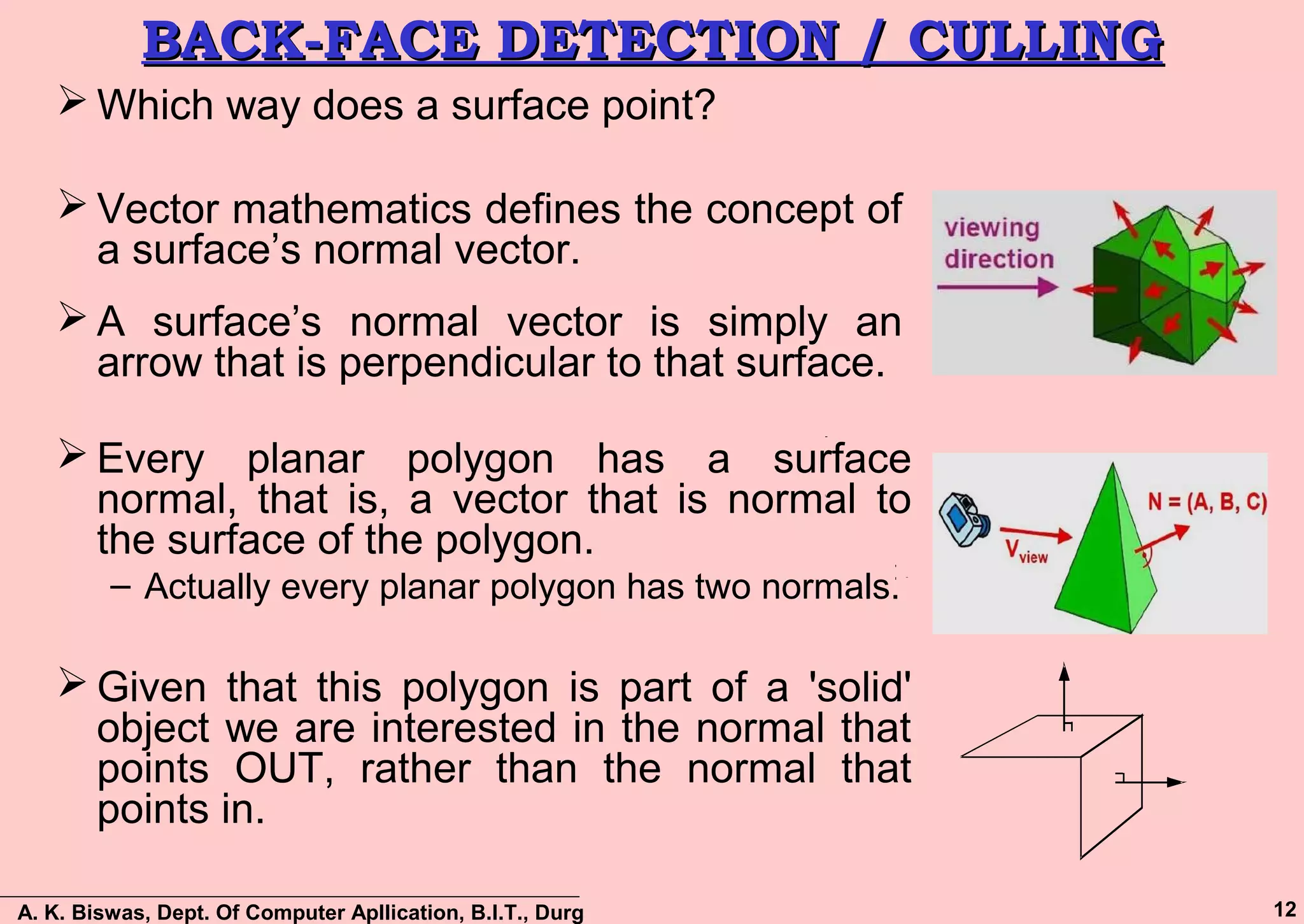 A. K. Biswas, Dept. Of Computer Apllication, B.I.T., Durg 12
BACK-FACE DETECTION / CULLINGBACK-FACE DETECTION / CULLING
 Which way does a surface point?
 Vector mathematics defines the concept of
a surface’s normal vector.
 A surface’s normal vector is simply an
arrow that is perpendicular to that surface.
 Every planar polygon has a surface
normal, that is, a vector that is normal to
the surface of the polygon.
– Actually every planar polygon has two normals.
 Given that this polygon is part of a 'solid'
object we are interested in the normal that
points OUT, rather than the normal that
points in.
 