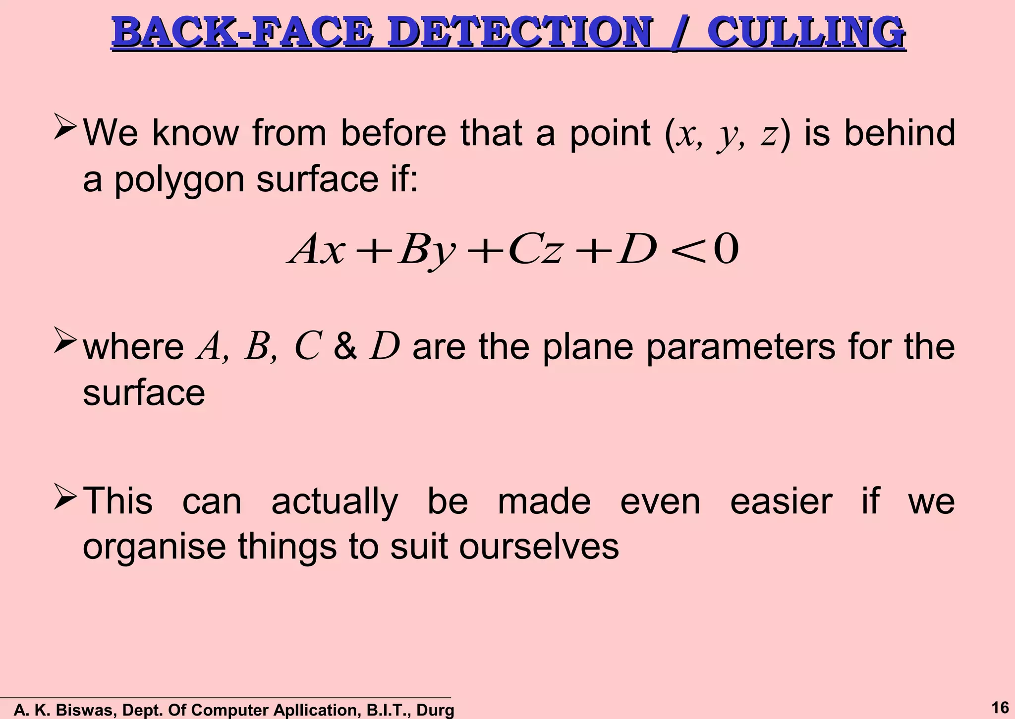 A. K. Biswas, Dept. Of Computer Apllication, B.I.T., Durg 16
BACK-FACE DETECTION / CULLINGBACK-FACE DETECTION / CULLING
We know from before that a point (x, y, z) is behind
a polygon surface if:
where A, B, C & D are the plane parameters for the
surface
This can actually be made even easier if we
organise things to suit ourselves
0<+++ DCzByAx
 