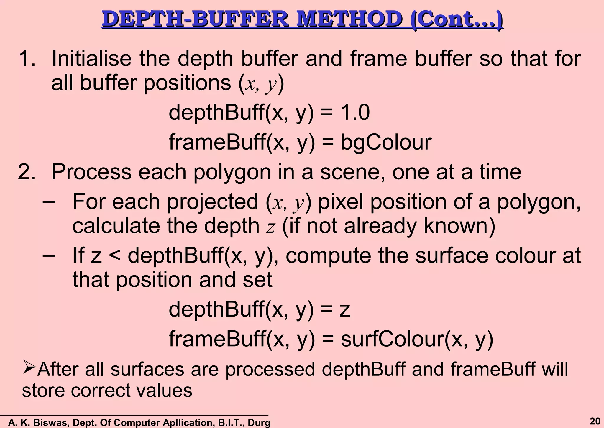 A. K. Biswas, Dept. Of Computer Apllication, B.I.T., Durg 20
DEPTH-BUFFER METHOD (Cont…)DEPTH-BUFFER METHOD (Cont…)
1. Initialise the depth buffer and frame buffer so that for
all buffer positions (x, y)
depthBuff(x, y) = 1.0
frameBuff(x, y) = bgColour
2. Process each polygon in a scene, one at a time
– For each projected (x, y) pixel position of a polygon,
calculate the depth z (if not already known)
– If z < depthBuff(x, y), compute the surface colour at
that position and set
depthBuff(x, y) = z
frameBuff(x, y) = surfColour(x, y)
After all surfaces are processed depthBuff and frameBuff will
store correct values
 