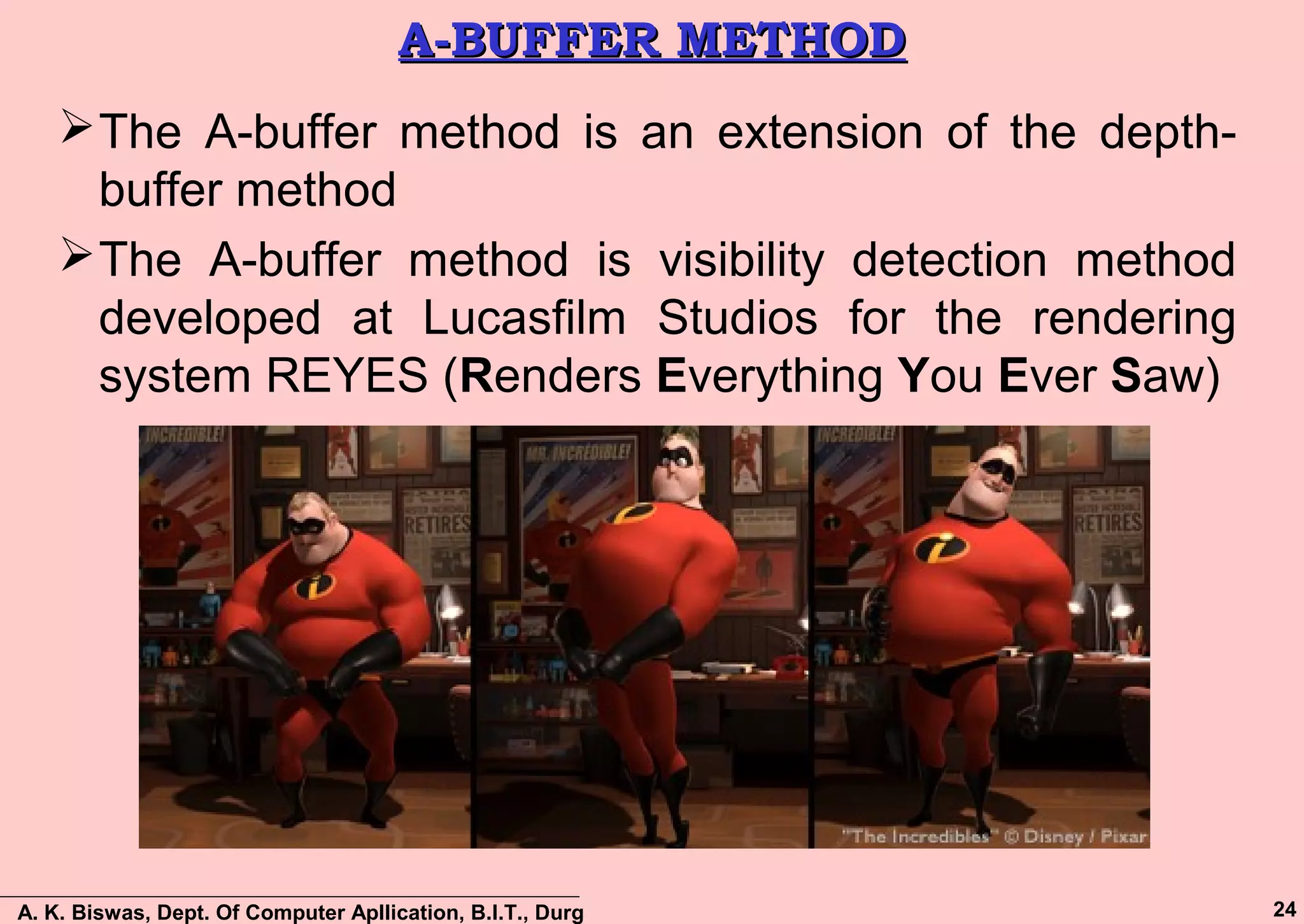 A. K. Biswas, Dept. Of Computer Apllication, B.I.T., Durg 24
A-BUFFER METHODA-BUFFER METHOD
The A-buffer method is an extension of the depth-
buffer method
The A-buffer method is visibility detection method
developed at Lucasfilm Studios for the rendering
system REYES (Renders Everything You Ever Saw)
 