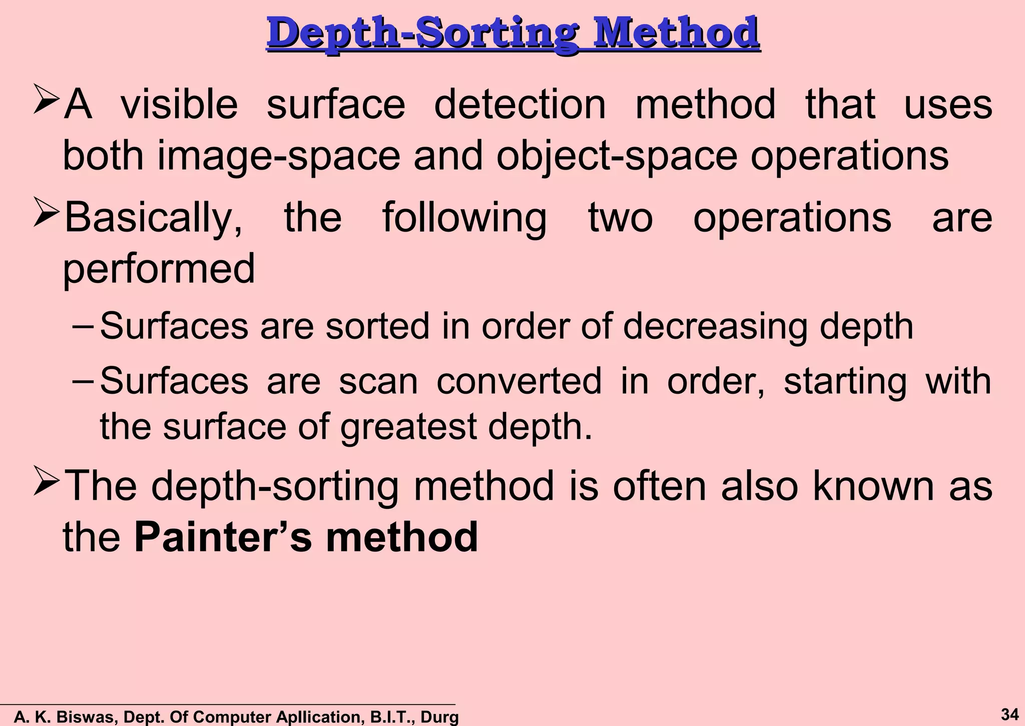 A. K. Biswas, Dept. Of Computer Apllication, B.I.T., Durg 34
Depth-Sorting MethodDepth-Sorting Method
A visible surface detection method that uses
both image-space and object-space operations
Basically, the following two operations are
performed
–Surfaces are sorted in order of decreasing depth
–Surfaces are scan converted in order, starting with
the surface of greatest depth.
The depth-sorting method is often also known as
the Painter’s method
 