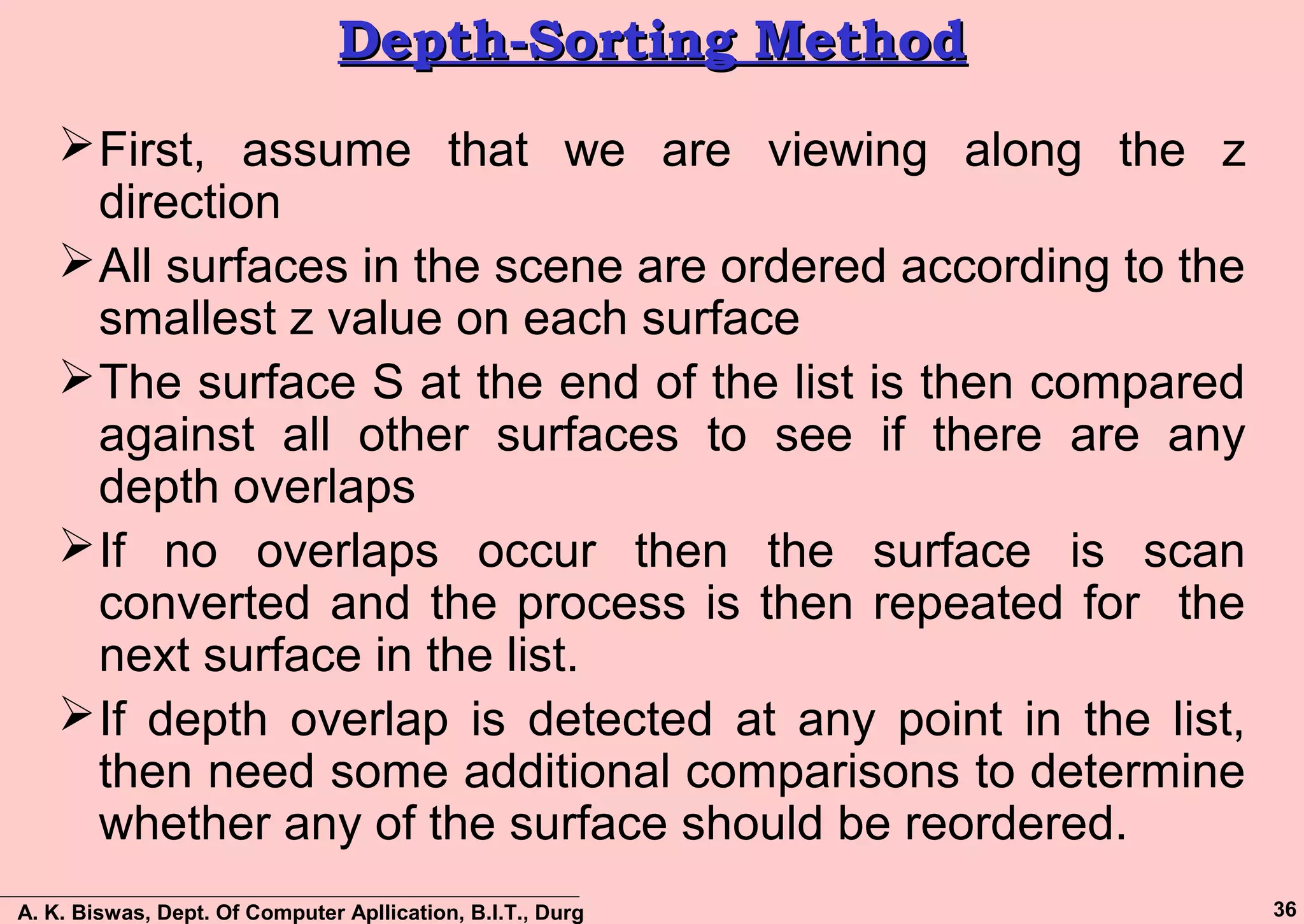 A. K. Biswas, Dept. Of Computer Apllication, B.I.T., Durg 36
Depth-Sorting MethodDepth-Sorting Method
First, assume that we are viewing along the z
direction
All surfaces in the scene are ordered according to the
smallest z value on each surface
The surface S at the end of the list is then compared
against all other surfaces to see if there are any
depth overlaps
If no overlaps occur then the surface is scan
converted and the process is then repeated for the
next surface in the list.
If depth overlap is detected at any point in the list,
then need some additional comparisons to determine
whether any of the surface should be reordered.
 
