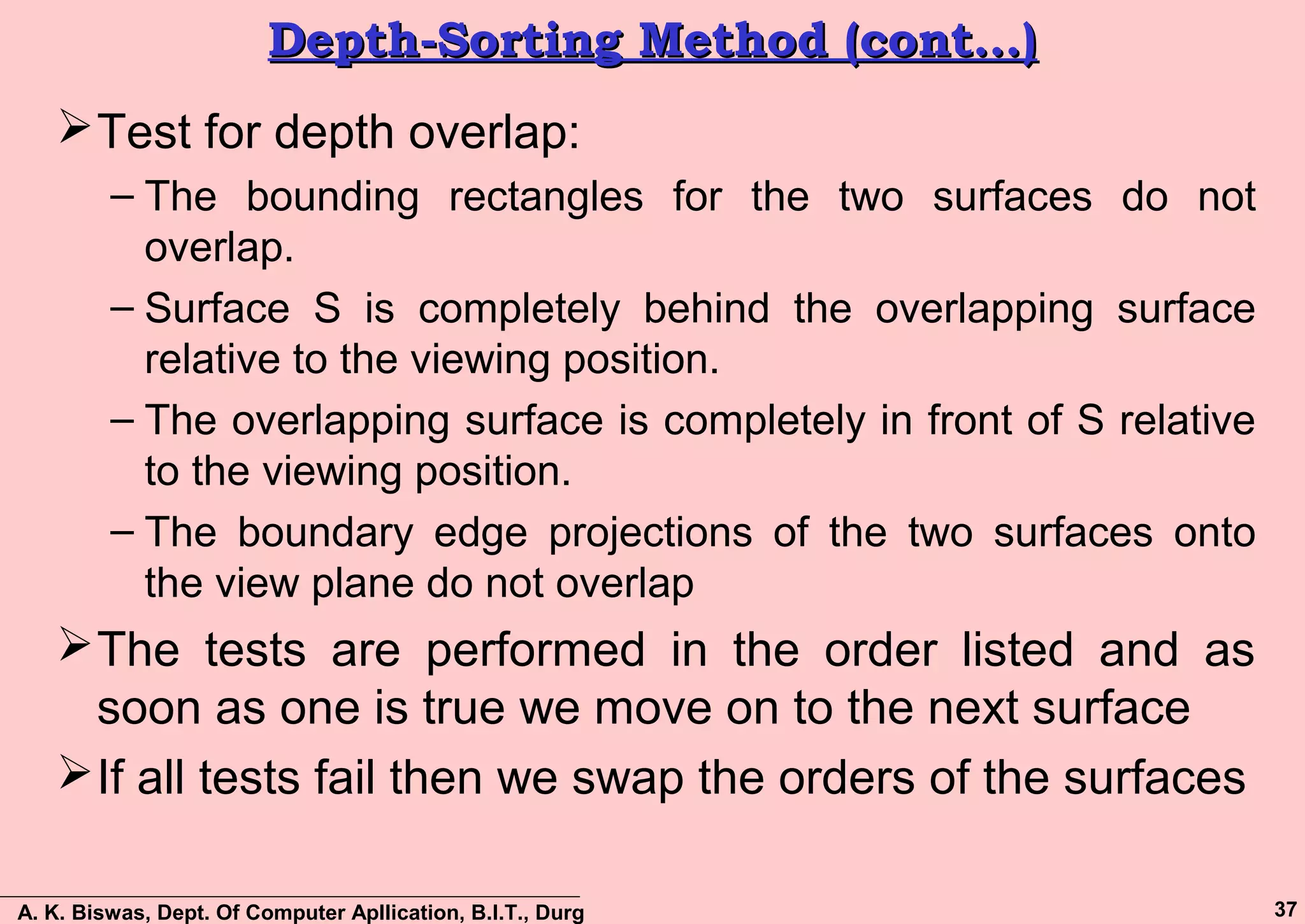 A. K. Biswas, Dept. Of Computer Apllication, B.I.T., Durg 37
Depth-Sorting Method (cont…)Depth-Sorting Method (cont…)
Test for depth overlap:
– The bounding rectangles for the two surfaces do not
overlap.
– Surface S is completely behind the overlapping surface
relative to the viewing position.
– The overlapping surface is completely in front of S relative
to the viewing position.
– The boundary edge projections of the two surfaces onto
the view plane do not overlap
The tests are performed in the order listed and as
soon as one is true we move on to the next surface
If all tests fail then we swap the orders of the surfaces
 