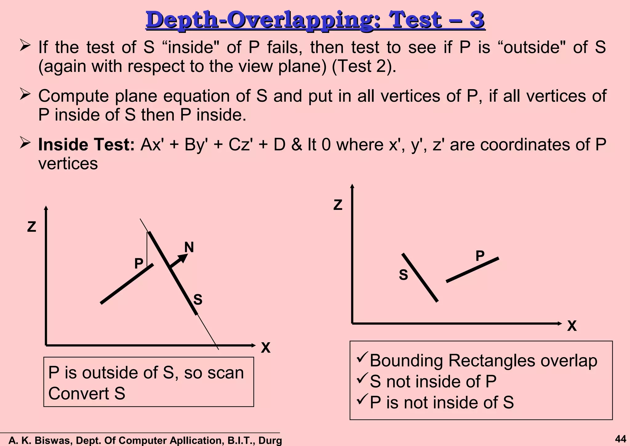 A. K. Biswas, Dept. Of Computer Apllication, B.I.T., Durg 44
Depth-Overlapping: Test – 3Depth-Overlapping: Test – 3
 If the test of S “inside" of P fails, then test to see if P is “outside" of S
(again with respect to the view plane) (Test 2).
 Compute plane equation of S and put in all vertices of P, if all vertices of
P inside of S then P inside.
 Inside Test: Ax' + By' + Cz' + D & lt 0 where x', y', z' are coordinates of P
vertices
S
P
N
P is outside of S, so scan
Convert S
X
Z
S
P
Bounding Rectangles overlap
S not inside of P
P is not inside of S
X
Z
 