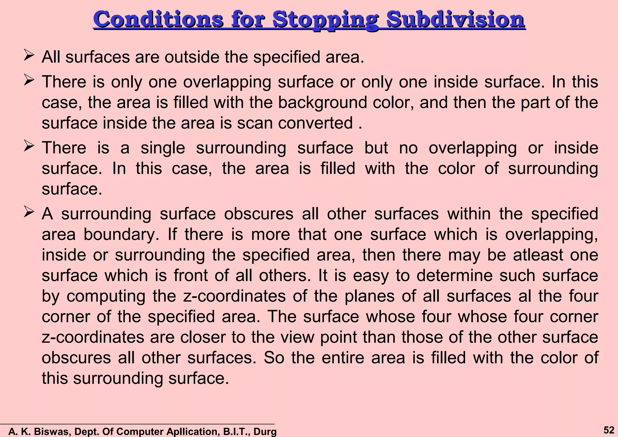 A. K. Biswas, Dept. Of Computer Apllication, B.I.T., Durg 52
Conditions for Stopping SubdivisionConditions for Stopping Subdivision
 All surfaces are outside the specified area.
 There is only one overlapping surface or only one inside surface. In this
case, the area is filled with the background color, and then the part of the
surface inside the area is scan converted .
 There is a single surrounding surface but no overlapping or inside
surface. In this case, the area is filled with the color of surrounding
surface.
 A surrounding surface obscures all other surfaces within the specified
area boundary. If there is more that one surface which is overlapping,
inside or surrounding the specified area, then there may be atleast one
surface which is front of all others. It is easy to determine such surface
by computing the z-coordinates of the planes of all surfaces al the four
corner of the specified area. The surface whose four whose four corner
z-coordinates are closer to the view point than those of the other surface
obscures all other surfaces. So the entire area is filled with the color of
this surrounding surface.
 