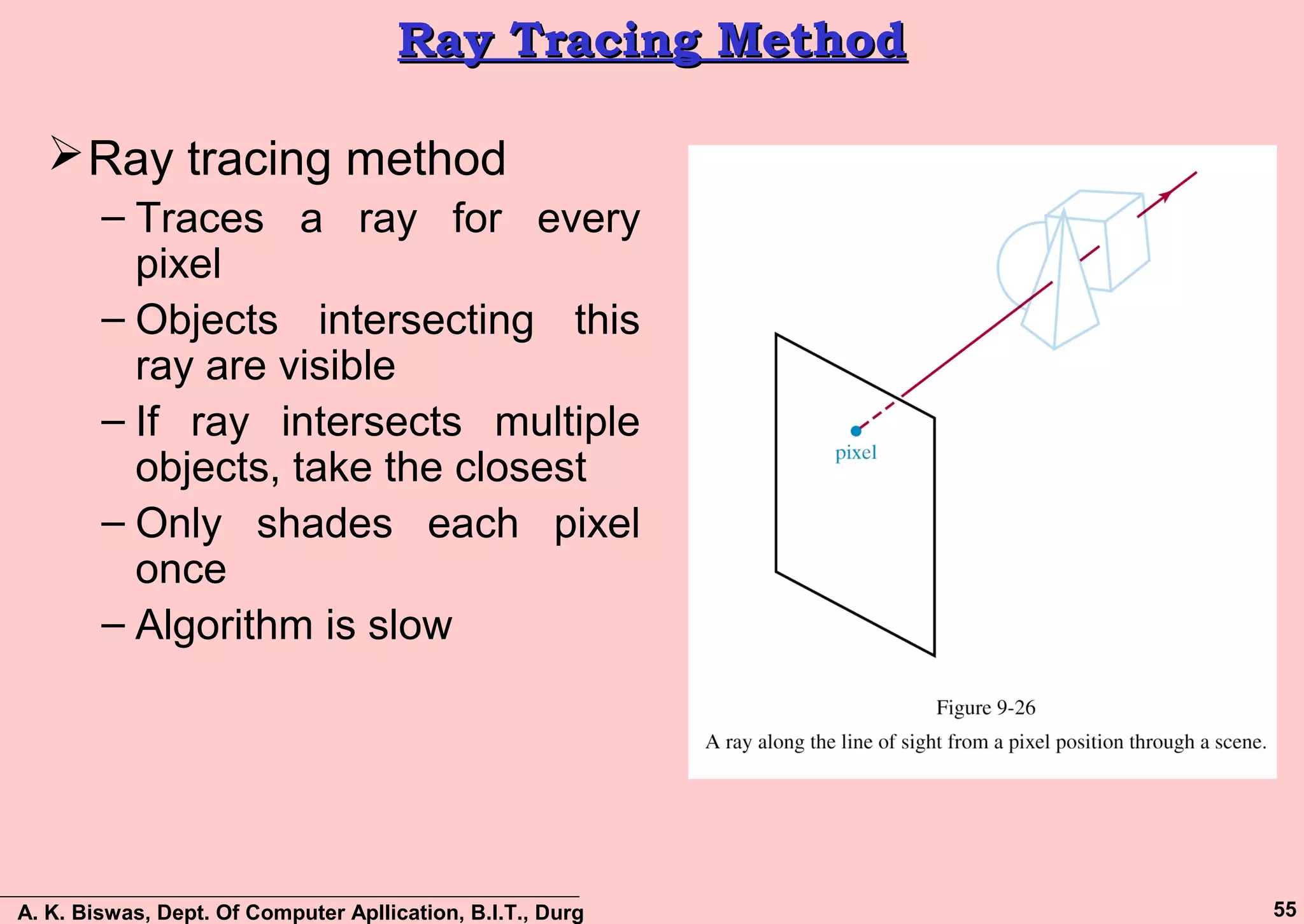 A. K. Biswas, Dept. Of Computer Apllication, B.I.T., Durg 55
Ray Tracing MethodRay Tracing Method
Ray tracing method
– Traces a ray for every
pixel
– Objects intersecting this
ray are visible
– If ray intersects multiple
objects, take the closest
– Only shades each pixel
once
– Algorithm is slow
 