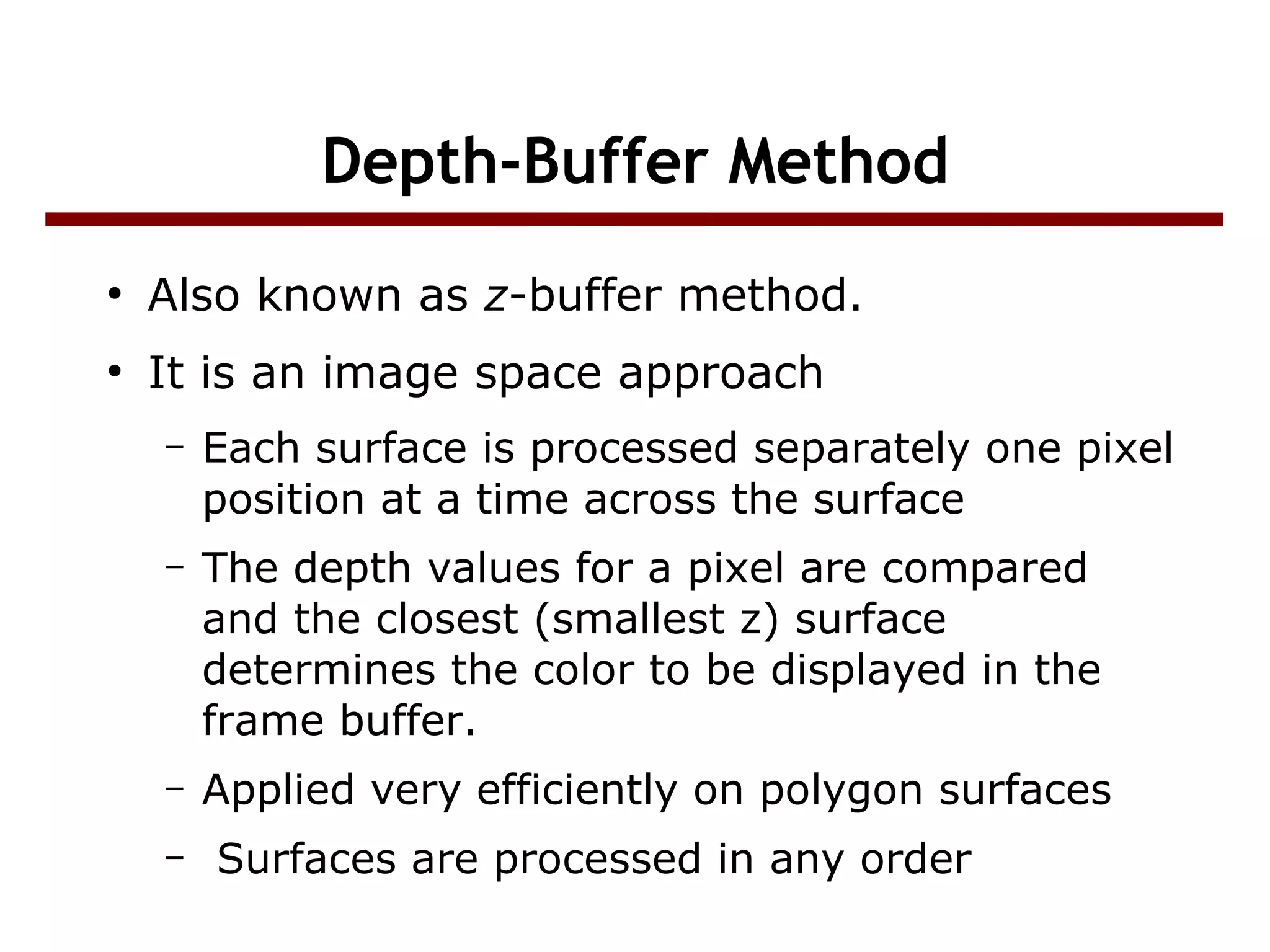 Depth-Buffer Method
●
Also known as z-buffer method.
●
It is an image space approach
– Each surface is processed separately one pixel
position at a time across the surface
– The depth values for a pixel are compared
and the closest (smallest z) surface
determines the color to be displayed in the
frame buffer.
– Applied very efficiently on polygon surfaces
– Surfaces are processed in any order
 