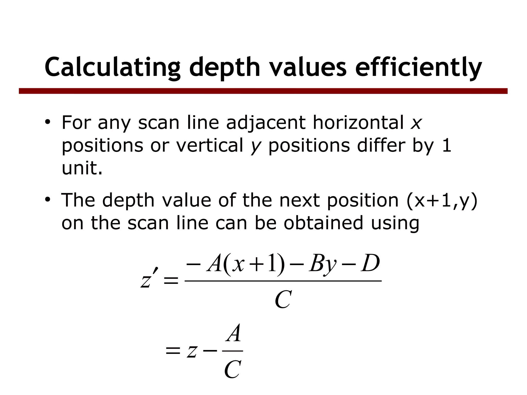 Calculating depth values efficiently
●
For any scan line adjacent horizontal x
positions or vertical y positions differ by 1
unit.
●
The depth value of the next position (x+1,y)
on the scan line can be obtained using
C
A
z
C
DByxA
z
−=
−−+−
=′
)1(
 