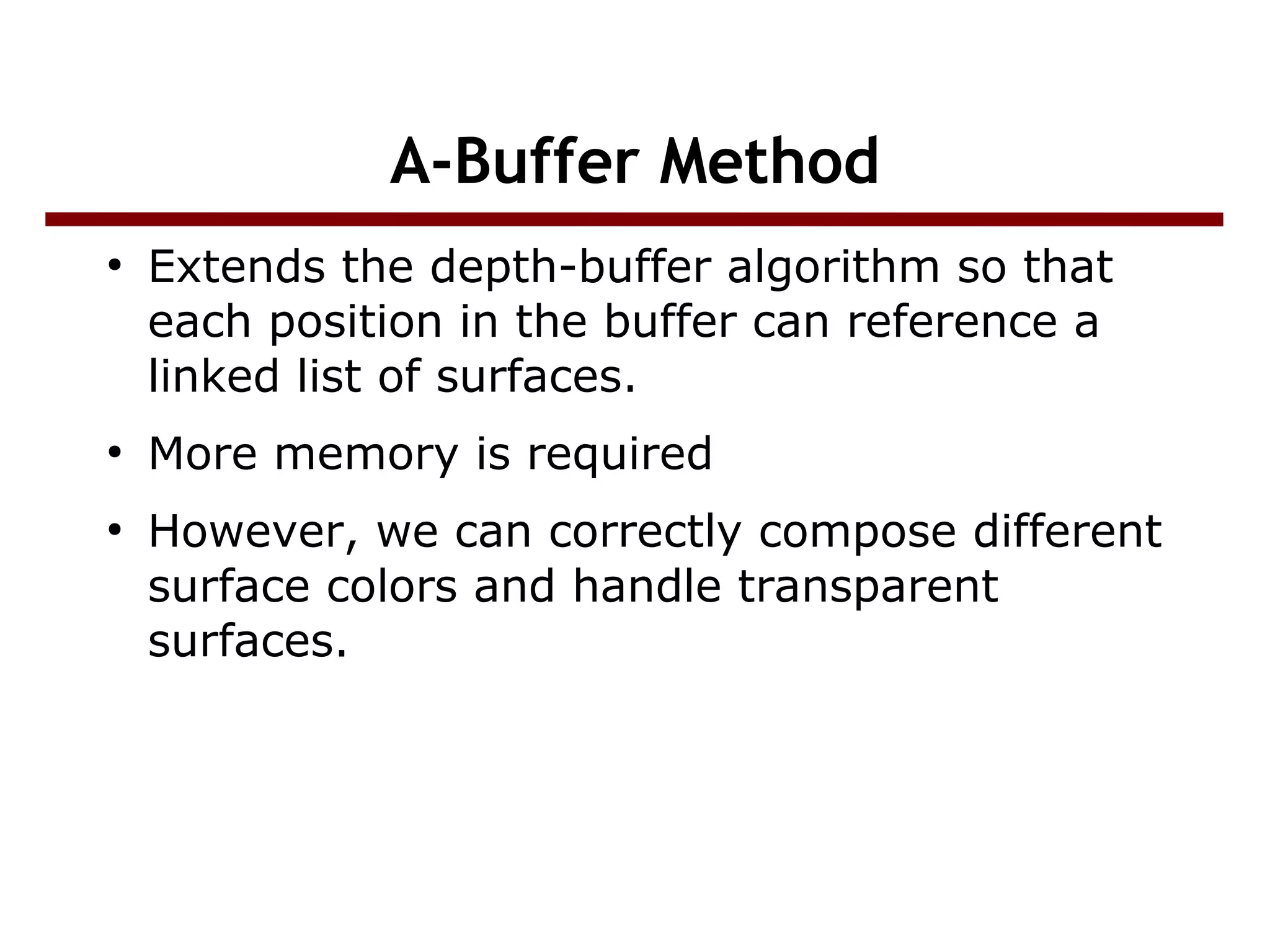 A-Buffer Method
●
Extends the depth-buffer algorithm so that
each position in the buffer can reference a
linked list of surfaces.
●
More memory is required
●
However, we can correctly compose different
surface colors and handle transparent
surfaces.
 