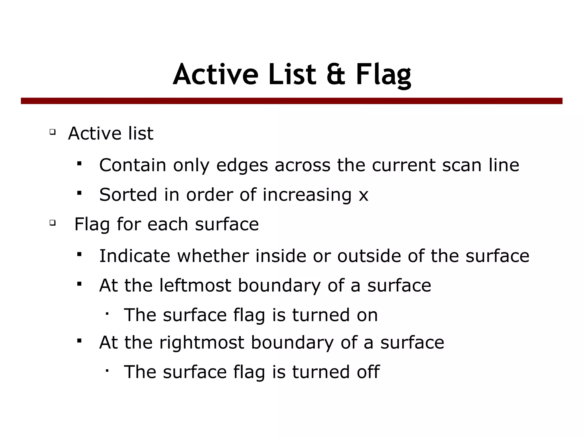Active List & Flag

Active list
 Contain only edges across the current scan line
 Sorted in order of increasing x

Flag for each surface
 Indicate whether inside or outside of the surface
 At the leftmost boundary of a surface

The surface flag is turned on
 At the rightmost boundary of a surface

The surface flag is turned off
 