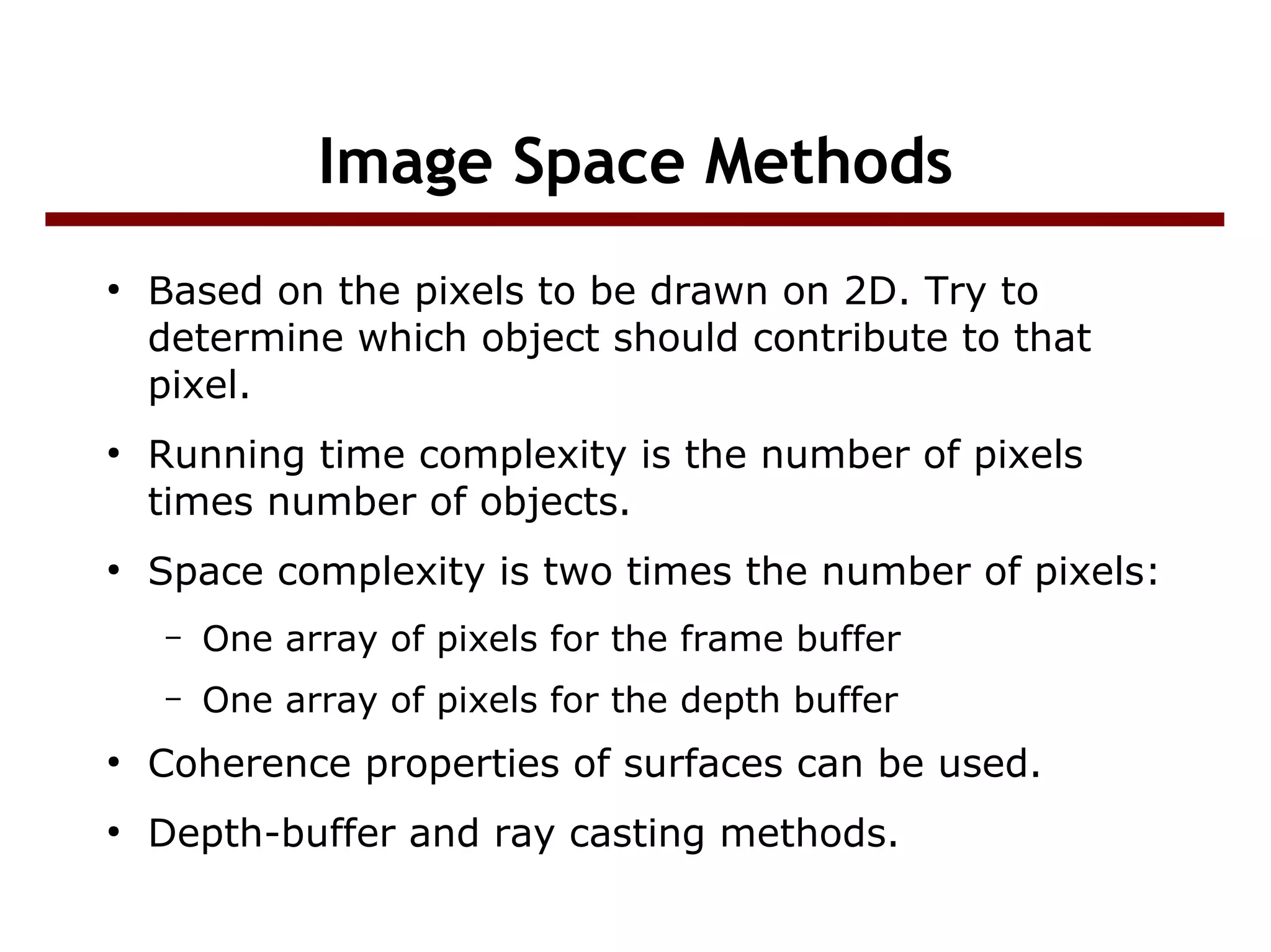 Image Space Methods
●
Based on the pixels to be drawn on 2D. Try to
determine which object should contribute to that
pixel.
●
Running time complexity is the number of pixels
times number of objects.
●
Space complexity is two times the number of pixels:
– One array of pixels for the frame buffer
– One array of pixels for the depth buffer
●
Coherence properties of surfaces can be used.
●
Depth-buffer and ray casting methods.
 
