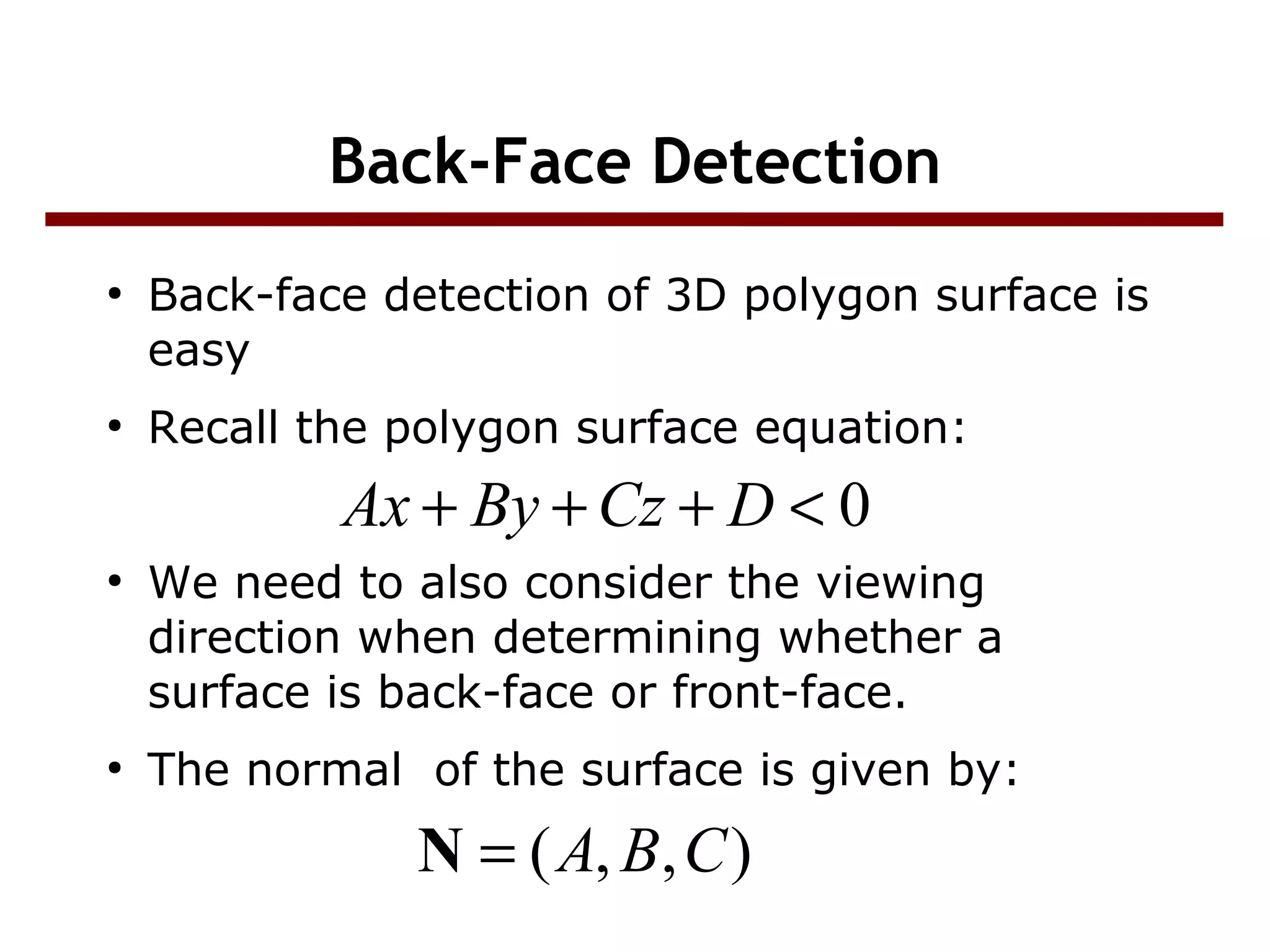 Back-Face Detection
●
Back-face detection of 3D polygon surface is
easy
●
Recall the polygon surface equation:
●
We need to also consider the viewing
direction when determining whether a
surface is back-face or front-face.
●
The normal of the surface is given by:
0<+++ DCzByAx
),,( CBA=N
 