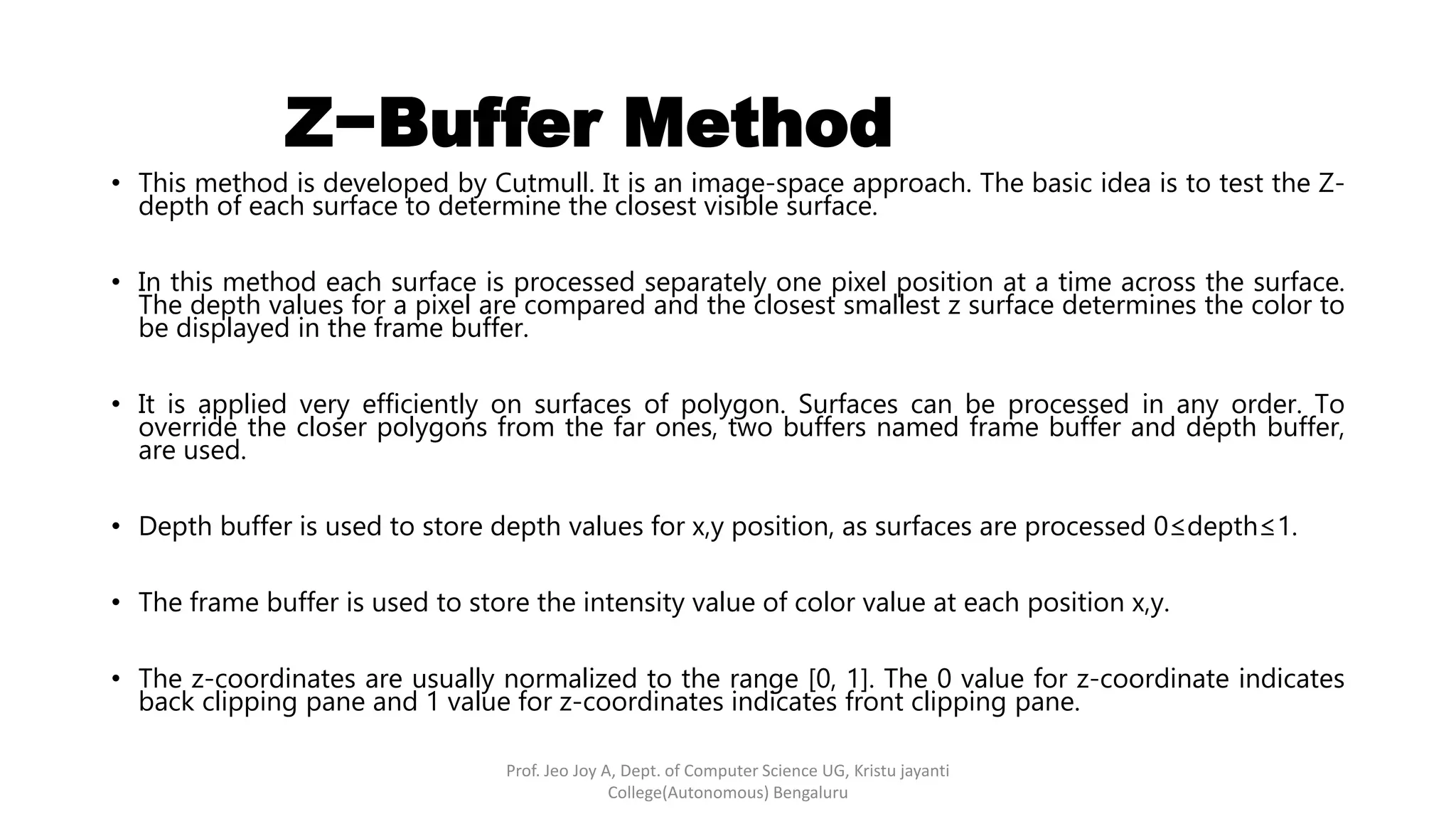 • This method is developed by Cutmull. It is an image-space approach. The basic idea is to test the Z-
depth of each surface to determine the closest visible surface.
• In this method each surface is processed separately one pixel position at a time across the surface.
The depth values for a pixel are compared and the closest smallest z surface determines the color to
be displayed in the frame buffer.
• It is applied very efficiently on surfaces of polygon. Surfaces can be processed in any order. To
override the closer polygons from the far ones, two buffers named frame buffer and depth buffer,
are used.
• Depth buffer is used to store depth values for x,y position, as surfaces are processed 0≤depth≤1.
• The frame buffer is used to store the intensity value of color value at each position x,y.
• The z-coordinates are usually normalized to the range [0, 1]. The 0 value for z-coordinate indicates
back clipping pane and 1 value for z-coordinates indicates front clipping pane.
Z−Buffer Method
Prof. Jeo Joy A, Dept. of Computer Science UG, Kristu jayanti
College(Autonomous) Bengaluru
 