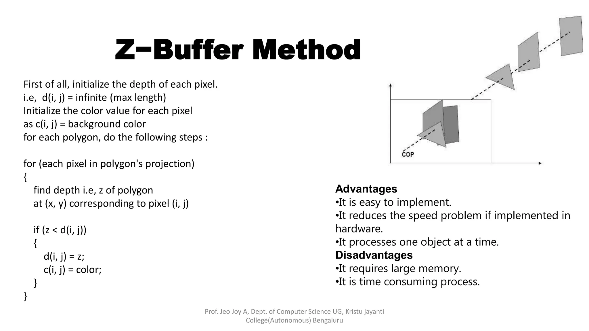 Z−Buffer Method
Advantages
•It is easy to implement.
•It reduces the speed problem if implemented in
hardware.
•It processes one object at a time.
Disadvantages
•It requires large memory.
•It is time consuming process.
Prof. Jeo Joy A, Dept. of Computer Science UG, Kristu jayanti
College(Autonomous) Bengaluru
First of all, initialize the depth of each pixel.
i.e, d(i, j) = infinite (max length)
Initialize the color value for each pixel
as c(i, j) = background color
for each polygon, do the following steps :
for (each pixel in polygon's projection)
{
find depth i.e, z of polygon
at (x, y) corresponding to pixel (i, j)
if (z < d(i, j))
{
d(i, j) = z;
c(i, j) = color;
}
}
 