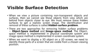 Visible Surface Detection
• When we view a picture containing non-transparent objects and
surfaces, then we cannot see those objects from view which are
behind from objects closer to eye. We must remove these hidden
surfaces to get a realistic screen image. The identification and
removal of these surfaces is called Hidden-surface problem.
• There are two approaches for removing hidden surface problems
− Object-Space method and Image-space method. The Object-
space method is implemented in physical coordinate system and
image-space method is implemented in screen coordinate system.
• When we want to display a 3D object on a 2D screen, we need to
identify those parts of a screen that are visible from a chosen viewing
position.
Prof. Jeo Joy A, Dept. of Computer Science UG, Kristu jayanti
College(Autonomous) Bengaluru
 