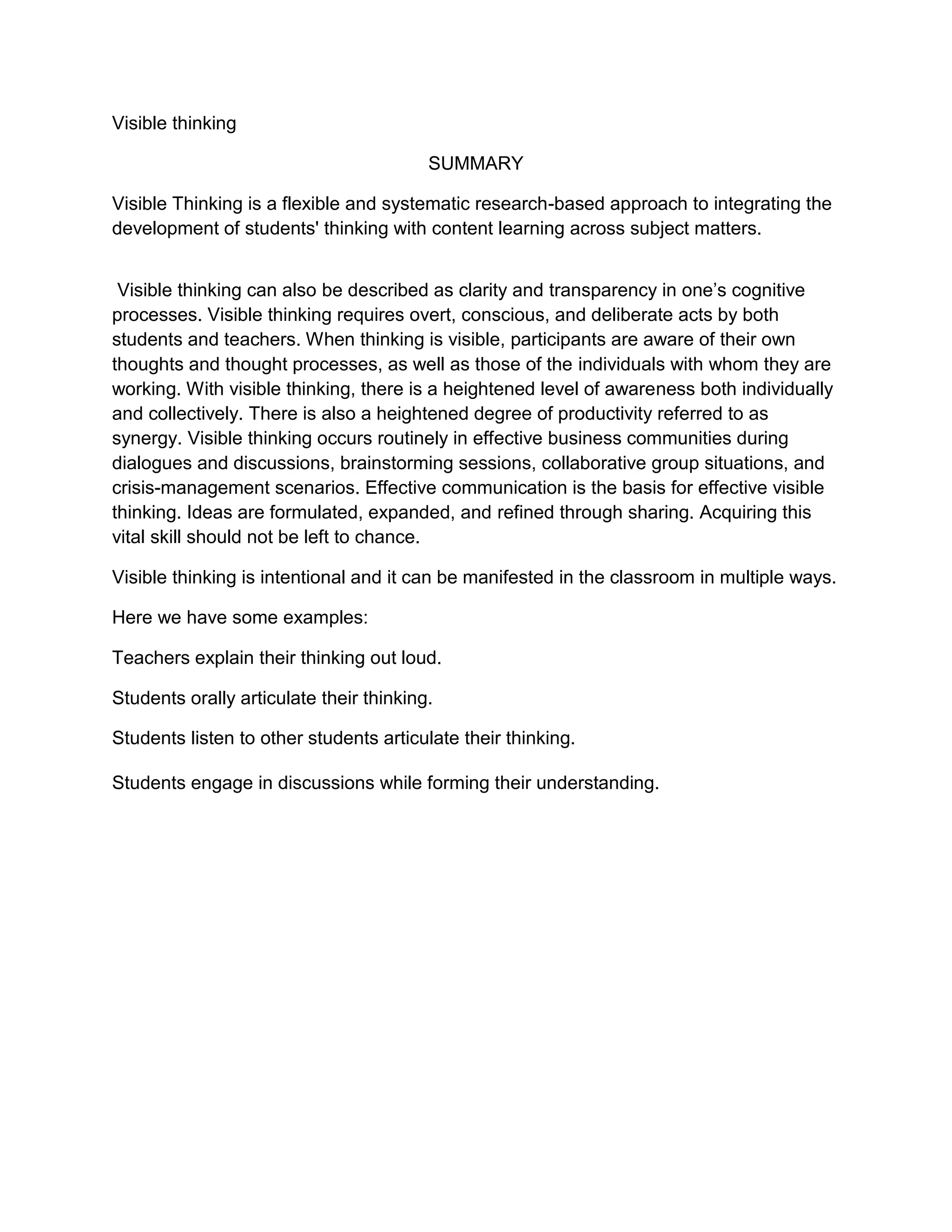 Visible thinking <br />SUMMARY<br />Visible Thinking is a flexible and systematic research-based approach to integrating the development of students' thinking with content learning across subject matters.<br /> Visible thinking can also be described as clarity and transparency in one’s cognitive processes. Visible thinking requires overt, conscious, and deliberate acts by both students and teachers. When thinking is visible, participants are aware of their own thoughts and thought processes, as well as those of the individuals with whom they are working. With visible thinking, there is a heightened level of awareness both individually and collectively. There is also a heightened degree of productivity referred to as synergy. Visible thinking occurs routinely in effective business communities during dialogues and discussions, brainstorming sessions, collaborative group situations, and crisis-management scenarios. Effective communication is the basis for effective visible thinking. Ideas are formulated, expanded, and refined through sharing. Acquiring this vital skill should not be left to chance.<br /> Visible thinking is intentional and it can be manifested in the classroom in multiple ways.<br />Here we have some examples:<br />Teachers explain their thinking out loud.<br />Students orally articulate their thinking.<br />Students listen to other students articulate their thinking.<br />Students engage in discussions while forming their understanding.<br />