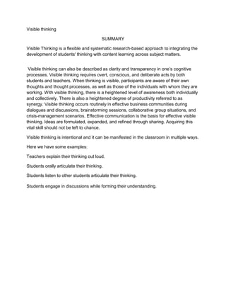 Visible thinking <br />SUMMARY<br />Visible Thinking is a flexible and systematic research-based approach to integrating the development of students' thinking with content learning across subject matters.<br /> Visible thinking can also be described as clarity and transparency in one’s cognitive processes. Visible thinking requires overt, conscious, and deliberate acts by both students and teachers. When thinking is visible, participants are aware of their own thoughts and thought processes, as well as those of the individuals with whom they are working. With visible thinking, there is a heightened level of awareness both individually and collectively. There is also a heightened degree of productivity referred to as synergy. Visible thinking occurs routinely in effective business communities during dialogues and discussions, brainstorming sessions, collaborative group situations, and crisis-management scenarios. Effective communication is the basis for effective visible thinking. Ideas are formulated, expanded, and refined through sharing. Acquiring this vital skill should not be left to chance.<br /> Visible thinking is intentional and it can be manifested in the classroom in multiple ways.<br />Here we have some examples:<br />Teachers explain their thinking out loud.<br />Students orally articulate their thinking.<br />Students listen to other students articulate their thinking.<br />Students engage in discussions while forming their understanding.<br />