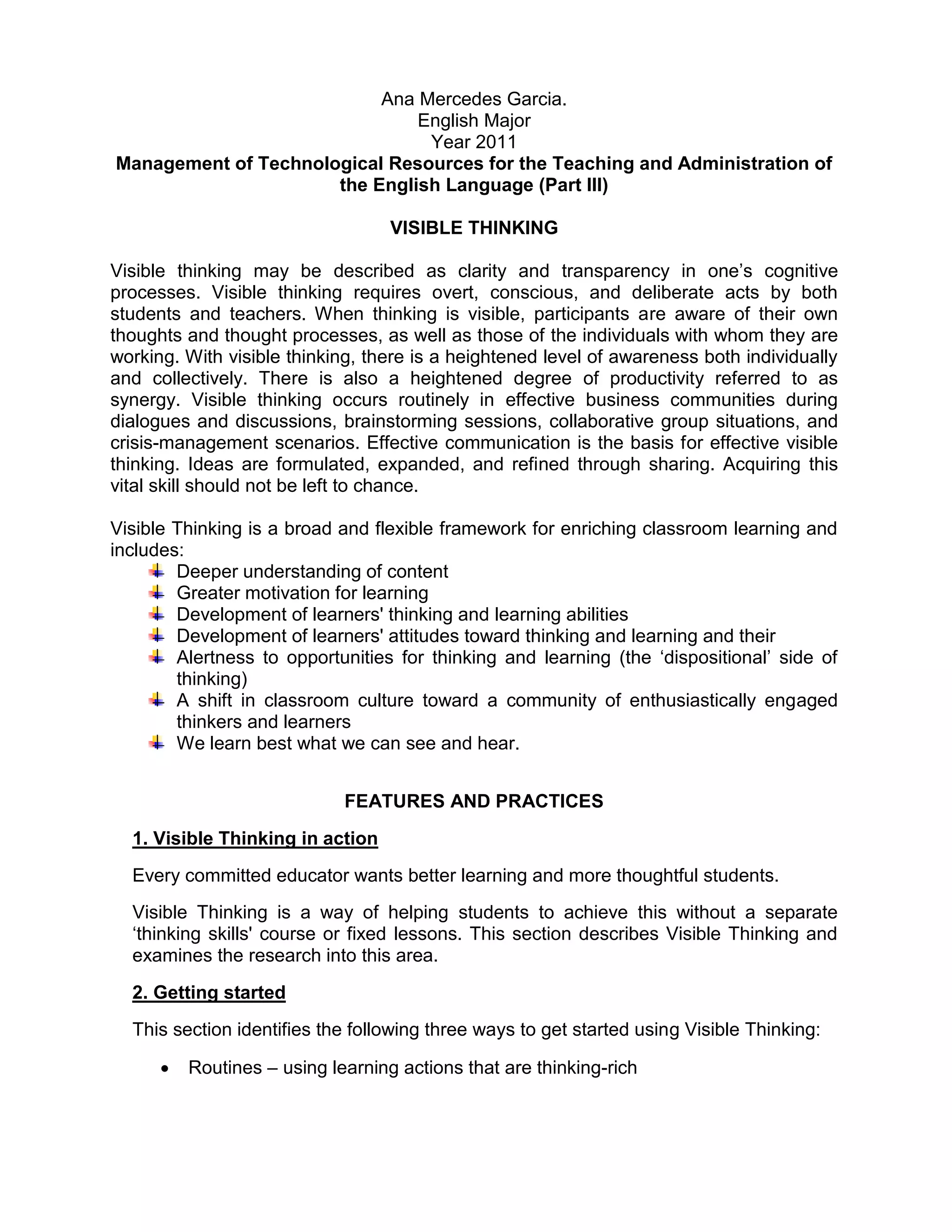 Ana Mercedes Garcia.
                               English Major
                                Year 2011
Management of Technological Resources for the Teaching and Administration of
                      the English Language (Part III)

                                   VISIBLE THINKING

Visible thinking may be described as clarity and transparency in one’s cognitive
processes. Visible thinking requires overt, conscious, and deliberate acts by both
students and teachers. When thinking is visible, participants are aware of their own
thoughts and thought processes, as well as those of the individuals with whom they are
working. With visible thinking, there is a heightened level of awareness both individually
and collectively. There is also a heightened degree of productivity referred to as
synergy. Visible thinking occurs routinely in effective business communities during
dialogues and discussions, brainstorming sessions, collaborative group situations, and
crisis-management scenarios. Effective communication is the basis for effective visible
thinking. Ideas are formulated, expanded, and refined through sharing. Acquiring this
vital skill should not be left to chance.

Visible Thinking is a broad and flexible framework for enriching classroom learning and
includes:
        Deeper understanding of content
        Greater motivation for learning
        Development of learners' thinking and learning abilities
        Development of learners' attitudes toward thinking and learning and their
        Alertness to opportunities for thinking and learning (the ‘dispositional’ side of
        thinking)
        A shift in classroom culture toward a community of enthusiastically engaged
        thinkers and learners
        We learn best what we can see and hear.


                             FEATURES AND PRACTICES
  1. Visible Thinking in action
  Every committed educator wants better learning and more thoughtful students.
  Visible Thinking is a way of helping students to achieve this without a separate
  ‘thinking skills' course or fixed lessons. This section describes Visible Thinking and
  examines the research into this area.
  2. Getting started
  This section identifies the following three ways to get started using Visible Thinking:

         Routines – using learning actions that are thinking-rich
 