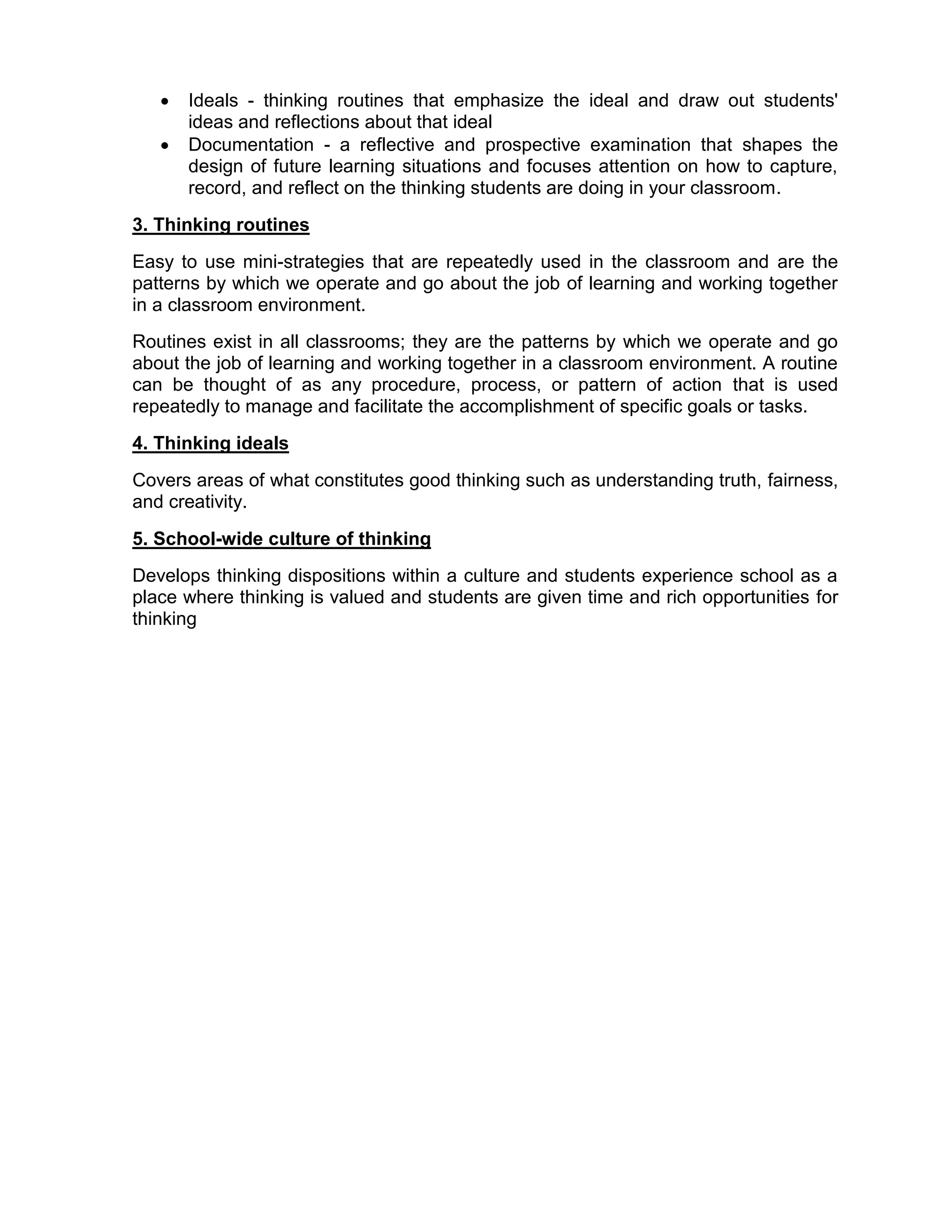    Ideals - thinking routines that emphasize the ideal and draw out students'
       ideas and reflections about that ideal
      Documentation - a reflective and prospective examination that shapes the
       design of future learning situations and focuses attention on how to capture,
       record, and reflect on the thinking students are doing in your classroom.
3. Thinking routines
Easy to use mini-strategies that are repeatedly used in the classroom and are the
patterns by which we operate and go about the job of learning and working together
in a classroom environment.
Routines exist in all classrooms; they are the patterns by which we operate and go
about the job of learning and working together in a classroom environment. A routine
can be thought of as any procedure, process, or pattern of action that is used
repeatedly to manage and facilitate the accomplishment of specific goals or tasks.
4. Thinking ideals
Covers areas of what constitutes good thinking such as understanding truth, fairness,
and creativity.
5. School-wide culture of thinking
Develops thinking dispositions within a culture and students experience school as a
place where thinking is valued and students are given time and rich opportunities for
thinking
 