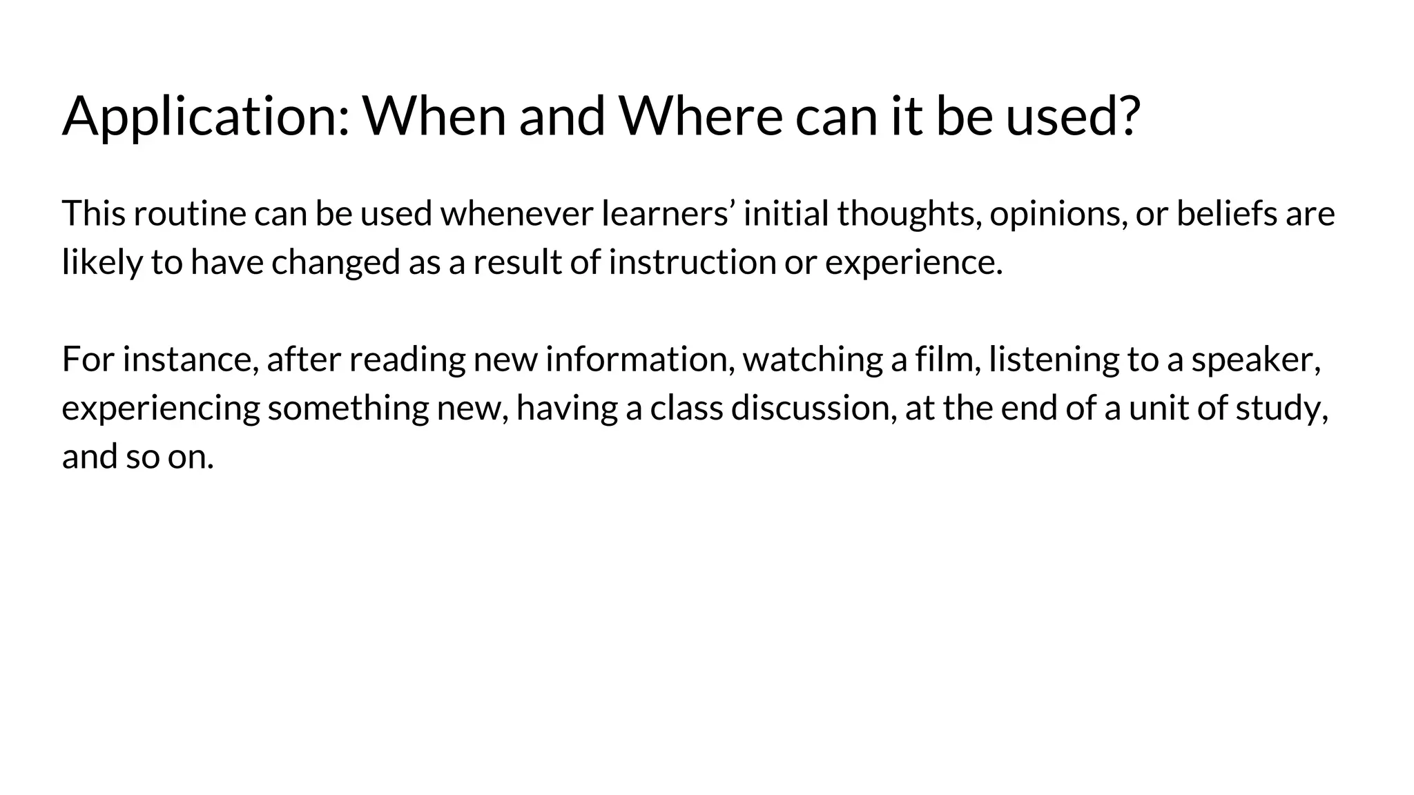 Application: When and Where can it be used?
This routine can be used whenever learners’ initial thoughts, opinions, or beliefs are
likely to have changed as a result of instruction or experience.
For instance, after reading new information, watching a film, listening to a speaker,
experiencing something new, having a class discussion, at the end of a unit of study,
and so on.
 
