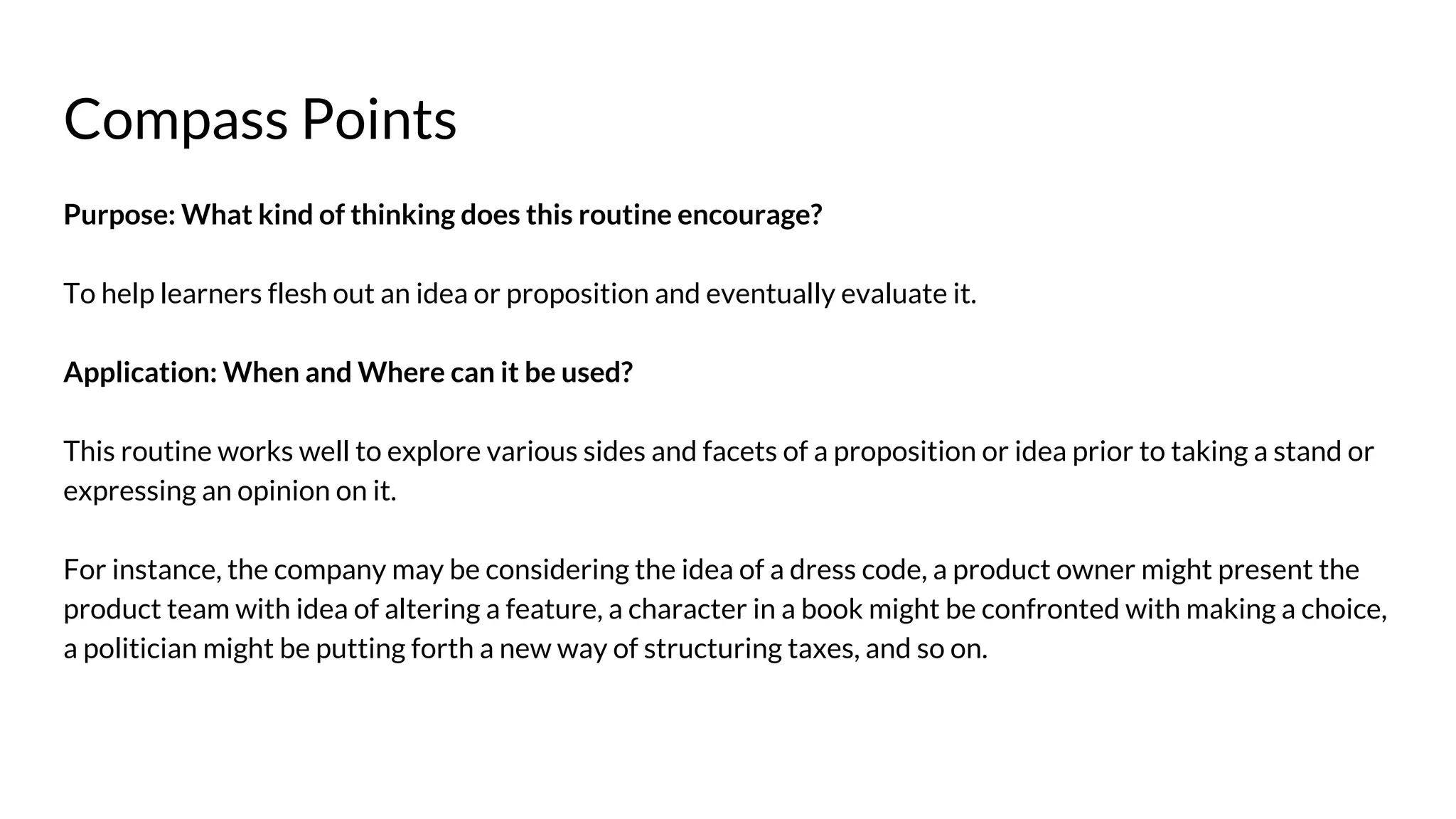Compass Points
Purpose: What kind of thinking does this routine encourage?
To help learners flesh out an idea or proposition and eventually evaluate it.
Application: When and Where can it be used?
This routine works well to explore various sides and facets of a proposition or idea prior to taking a stand or
expressing an opinion on it.
For instance, the company may be considering the idea of a dress code, a product owner might present the
product team with idea of altering a feature, a character in a book might be confronted with making a choice,
a politician might be putting forth a new way of structuring taxes, and so on.
 