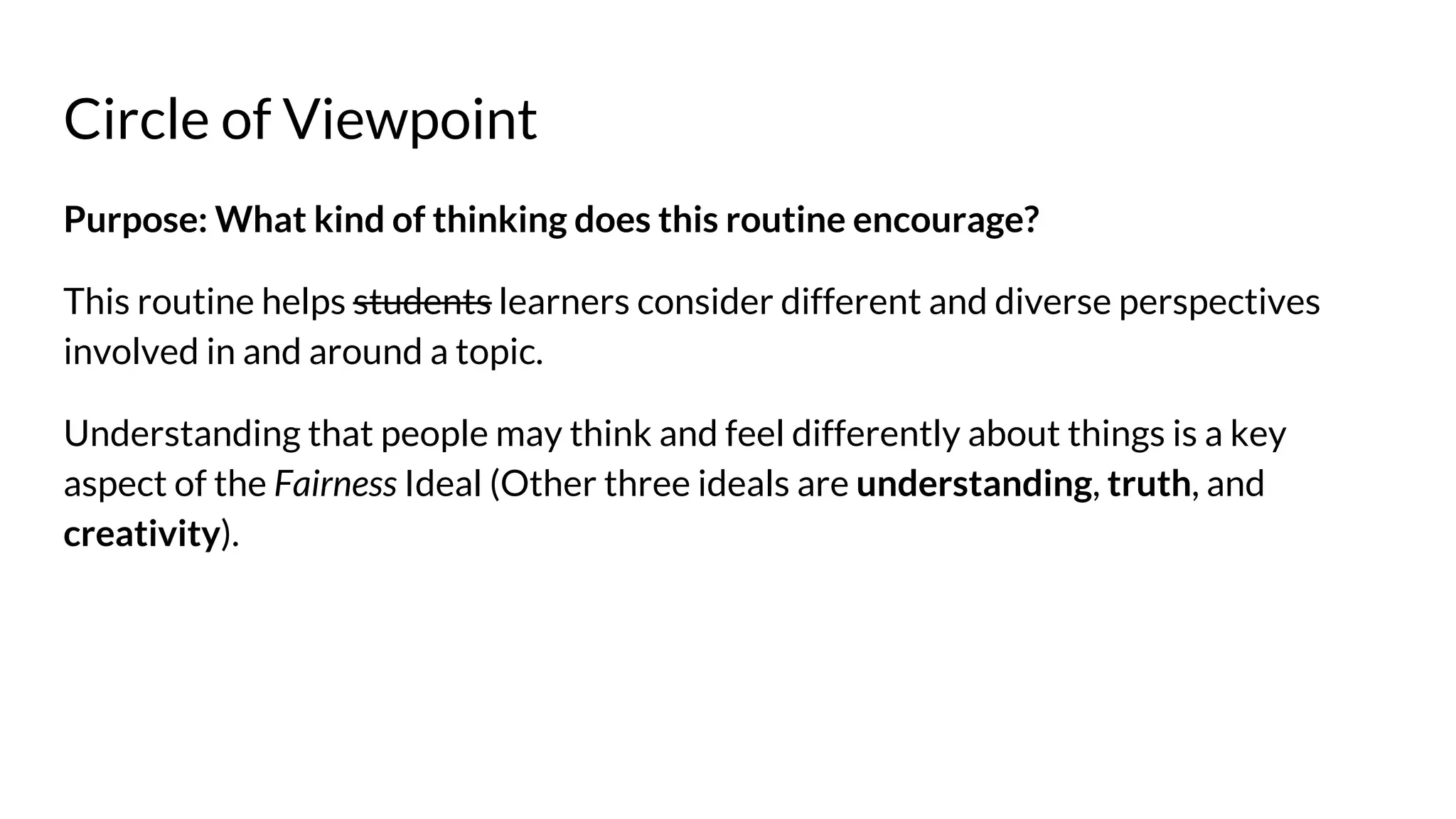 Circle of Viewpoint
Purpose: What kind of thinking does this routine encourage?
This routine helps students learners consider different and diverse perspectives
involved in and around a topic.
Understanding that people may think and feel differently about things is a key
aspect of the Fairness Ideal (Other three ideals are understanding, truth, and
creativity).
 