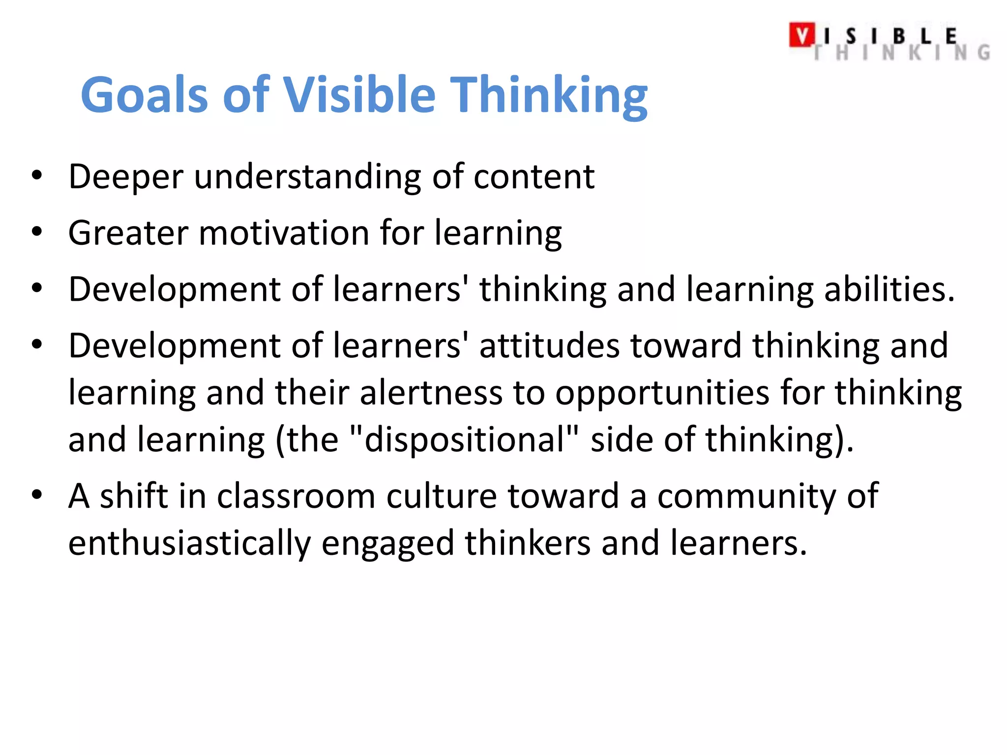Goals of Visible Thinking 
• Deeper understanding of content 
• Greater motivation for learning 
• Development of learners' thinking and learning abilities. 
• Development of learners' attitudes toward thinking and 
learning and their alertness to opportunities for thinking 
and learning (the "dispositional" side of thinking). 
• A shift in classroom culture toward a community of 
enthusiastically engaged thinkers and learners. 
 