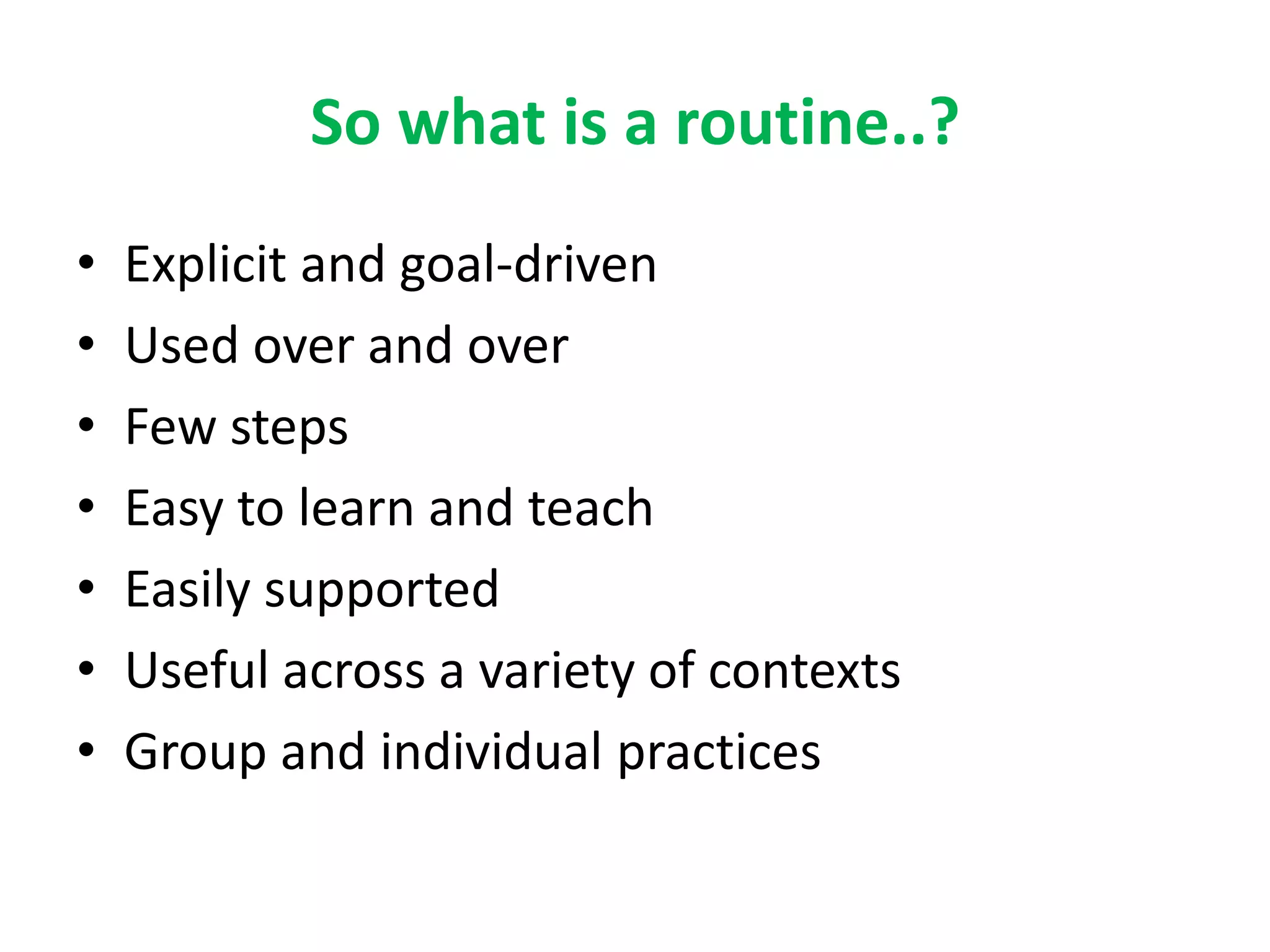 So what is a routine..? 
• Explicit and goal-driven 
• Used over and over 
• Few steps 
• Easy to learn and teach 
• Easily supported 
• Useful across a variety of contexts 
• Group and individual practices 
 