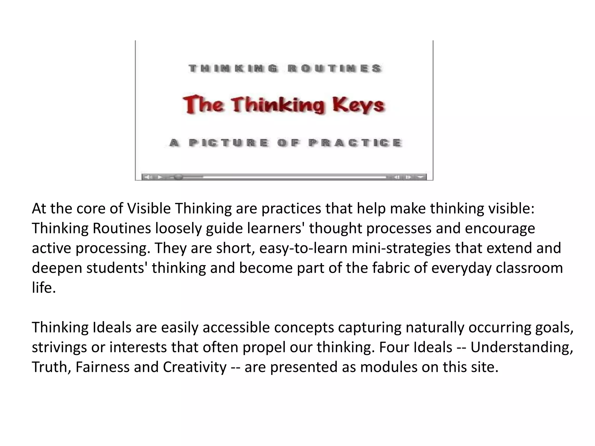 At the core of Visible Thinking are practices that help make thinking visible: 
Thinking Routines loosely guide learners' thought processes and encourage 
active processing. They are short, easy-to-learn mini-strategies that extend and 
deepen students' thinking and become part of the fabric of everyday classroom 
life. 
Thinking Ideals are easily accessible concepts capturing naturally occurring goals, 
strivings or interests that often propel our thinking. Four Ideals -- Understanding, 
Truth, Fairness and Creativity -- are presented as modules on this site. 
 