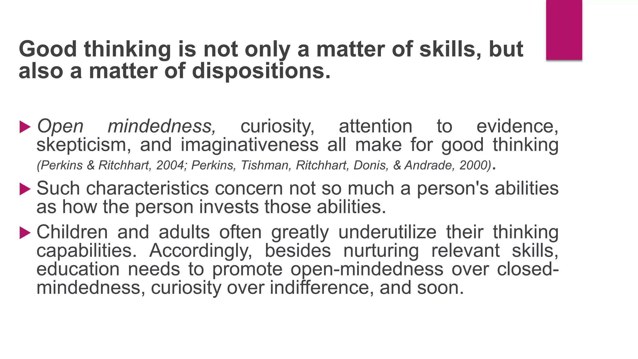 Good thinking is not only a matter of skills, but
also a matter of dispositions.
 Open mindedness, curiosity, attention to evidence,
skepticism, and imaginativeness all make for good thinking
(Perkins & Ritchhart, 2004; Perkins, Tishman, Ritchhart, Donis, & Andrade, 2000).
 Such characteristics concern not so much a person's abilities
as how the person invests those abilities.
 Children and adults often greatly underutilize their thinking
capabilities. Accordingly, besides nurturing relevant skills,
education needs to promote open-mindedness over closed-
mindedness, curiosity over indifference, and soon.
 