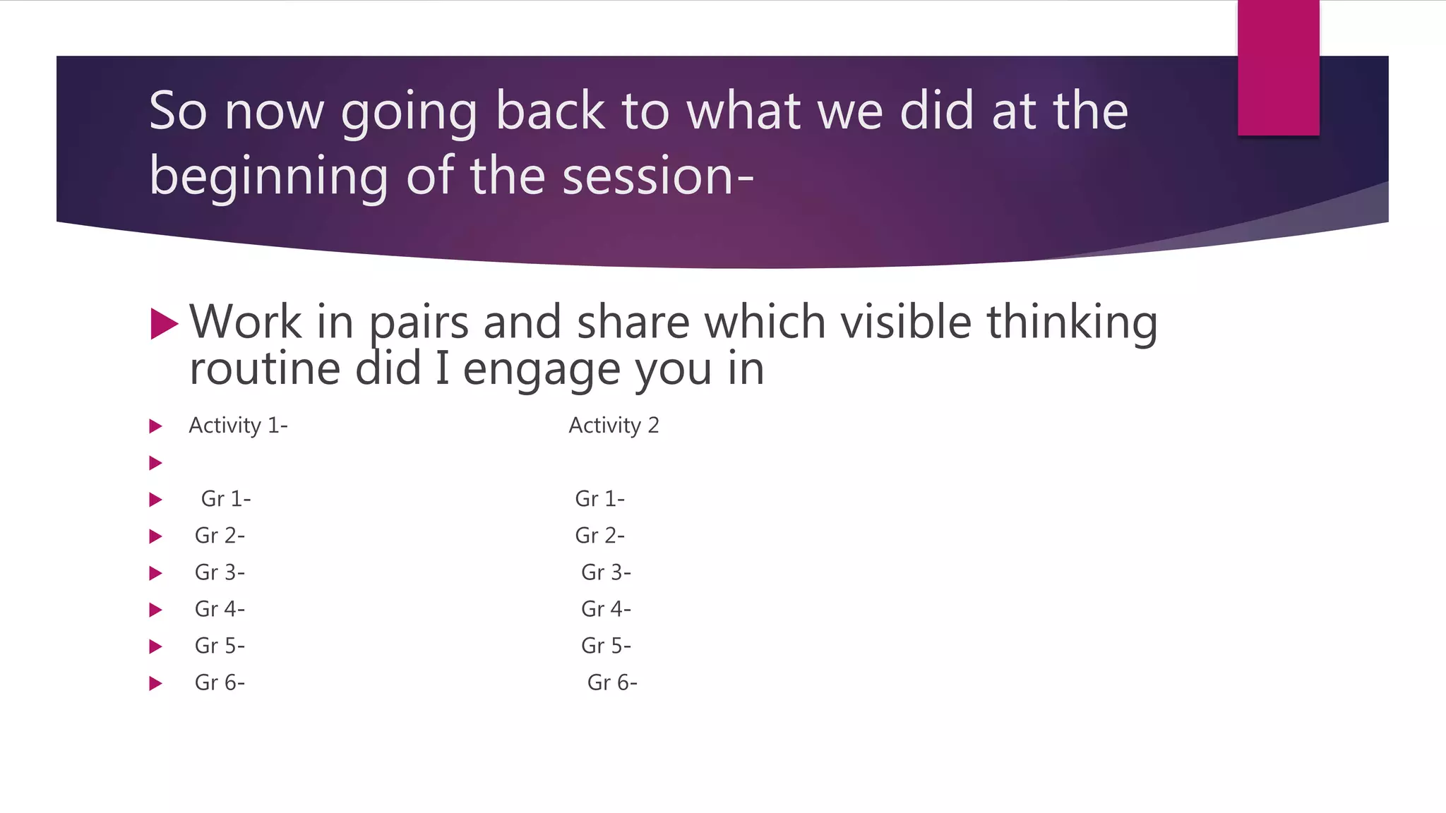 So now going back to what we did at the
beginning of the session-
 Work in pairs and share which visible thinking
routine did I engage you in
 Activity 1- Activity 2

 Gr 1- Gr 1-
 Gr 2- Gr 2-
 Gr 3- Gr 3-
 Gr 4- Gr 4-
 Gr 5- Gr 5-
 Gr 6- Gr 6-
 
