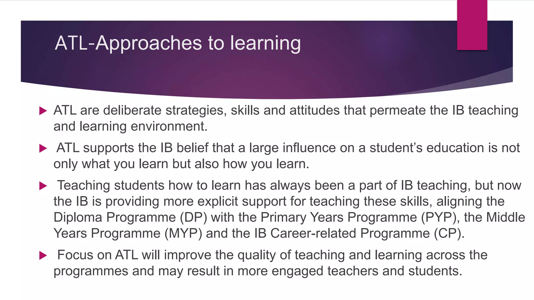 ATL-Approaches to learning
 ATL are deliberate strategies, skills and attitudes that permeate the IB teaching
and learning environment.
 ATL supports the IB belief that a large influence on a student’s education is not
only what you learn but also how you learn.
 Teaching students how to learn has always been a part of IB teaching, but now
the IB is providing more explicit support for teaching these skills, aligning the
Diploma Programme (DP) with the Primary Years Programme (PYP), the Middle
Years Programme (MYP) and the IB Career-related Programme (CP).
 Focus on ATL will improve the quality of teaching and learning across the
programmes and may result in more engaged teachers and students.
 
