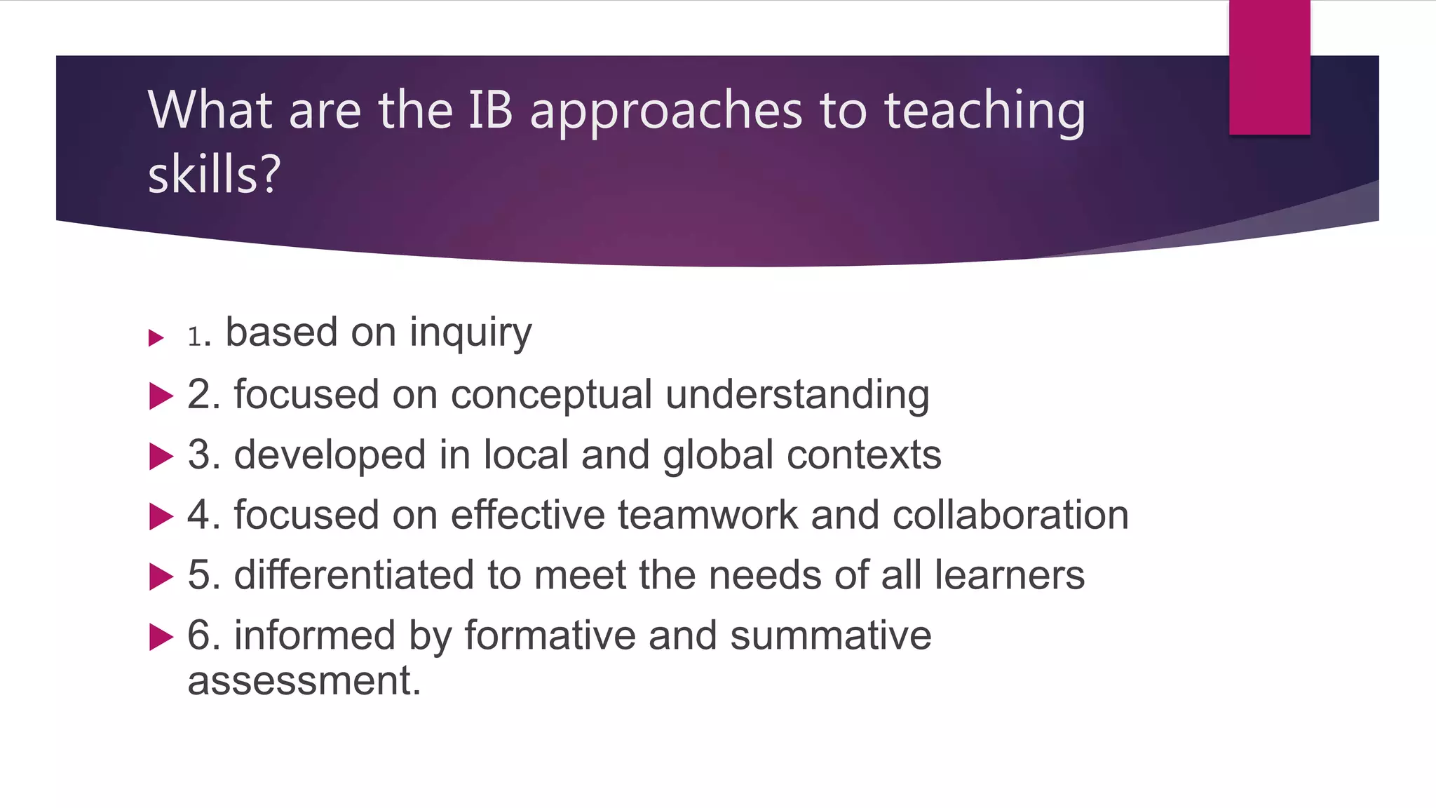 What are the IB approaches to teaching
skills?
 1. based on inquiry
 2. focused on conceptual understanding
 3. developed in local and global contexts
 4. focused on effective teamwork and collaboration
 5. differentiated to meet the needs of all learners
 6. informed by formative and summative
assessment.
 
