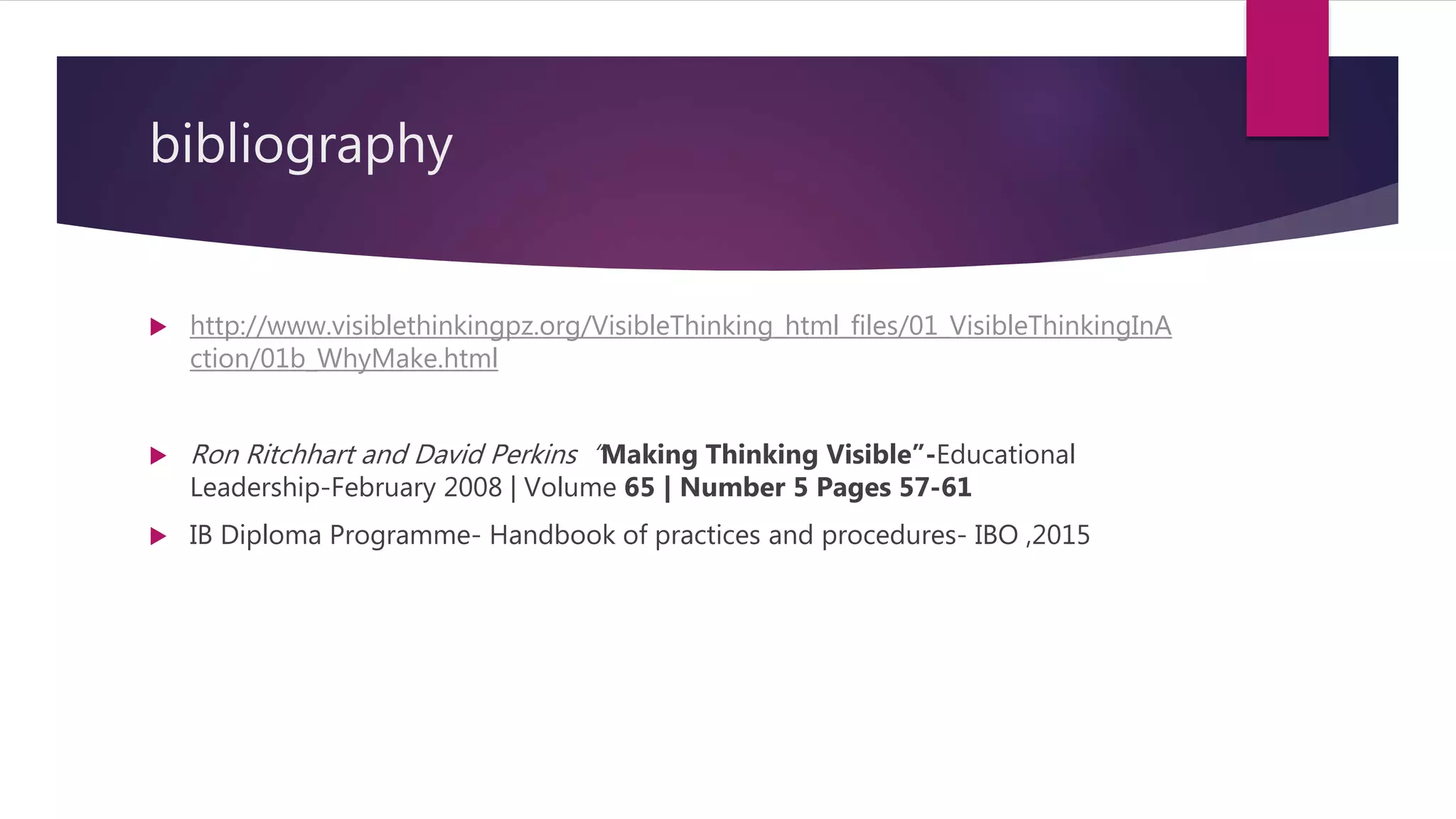 bibliography
 http://www.visiblethinkingpz.org/VisibleThinking_html_files/01_VisibleThinkingInA
ction/01b_WhyMake.html
 Ron Ritchhart and David Perkins “Making Thinking Visible”-Educational
Leadership-February 2008 | Volume 65 | Number 5 Pages 57-61
 IB Diploma Programme- Handbook of practices and procedures- IBO ,2015
 