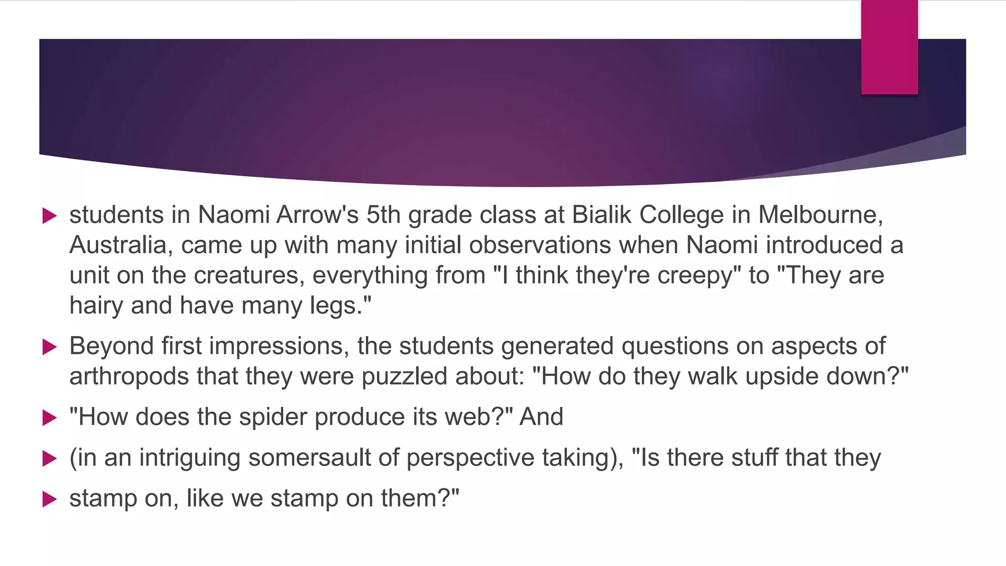  students in Naomi Arrow's 5th grade class at Bialik College in Melbourne,
Australia, came up with many initial observations when Naomi introduced a
unit on the creatures, everything from "I think they're creepy" to "They are
hairy and have many legs."
 Beyond first impressions, the students generated questions on aspects of
arthropods that they were puzzled about: "How do they walk upside down?"
 "How does the spider produce its web?" And
 (in an intriguing somersault of perspective taking), "Is there stuff that they
 stamp on, like we stamp on them?"
 