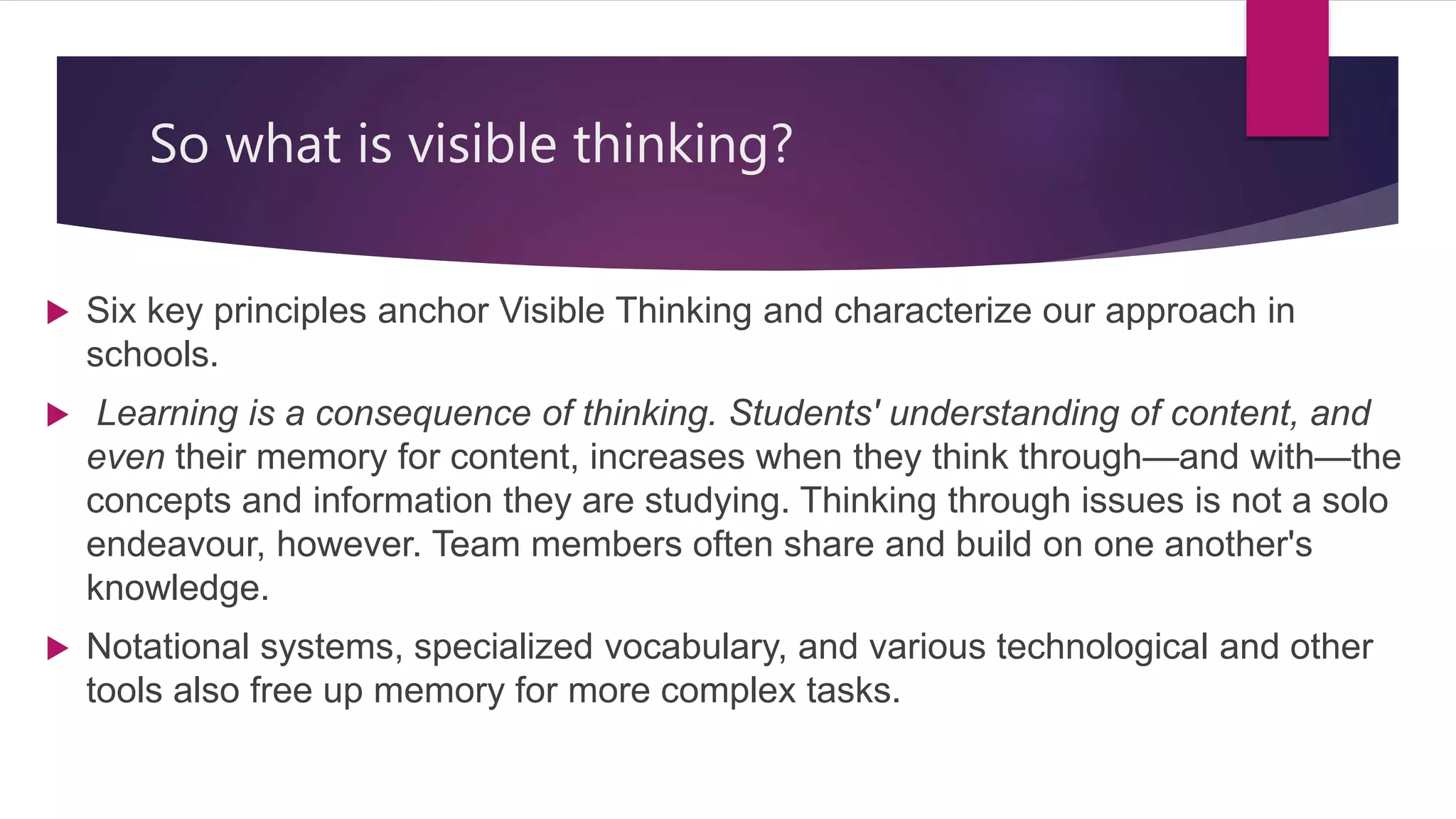So what is visible thinking?
 Six key principles anchor Visible Thinking and characterize our approach in
schools.
 Learning is a consequence of thinking. Students' understanding of content, and
even their memory for content, increases when they think through—and with—the
concepts and information they are studying. Thinking through issues is not a solo
endeavour, however. Team members often share and build on one another's
knowledge.
 Notational systems, specialized vocabulary, and various technological and other
tools also free up memory for more complex tasks.
 