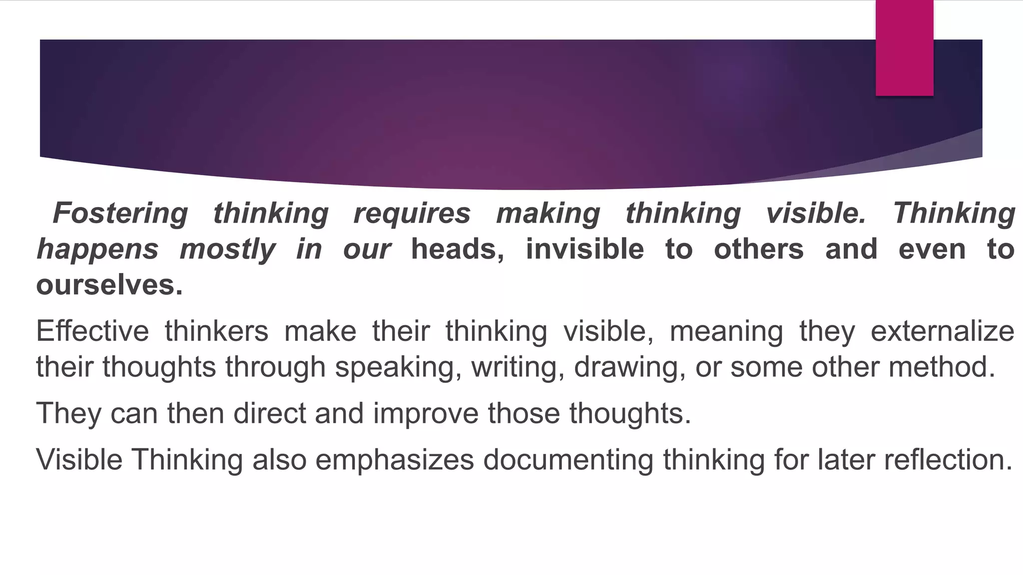 Fostering thinking requires making thinking visible. Thinking
happens mostly in our heads, invisible to others and even to
ourselves.
Effective thinkers make their thinking visible, meaning they externalize
their thoughts through speaking, writing, drawing, or some other method.
They can then direct and improve those thoughts.
Visible Thinking also emphasizes documenting thinking for later reflection.
 