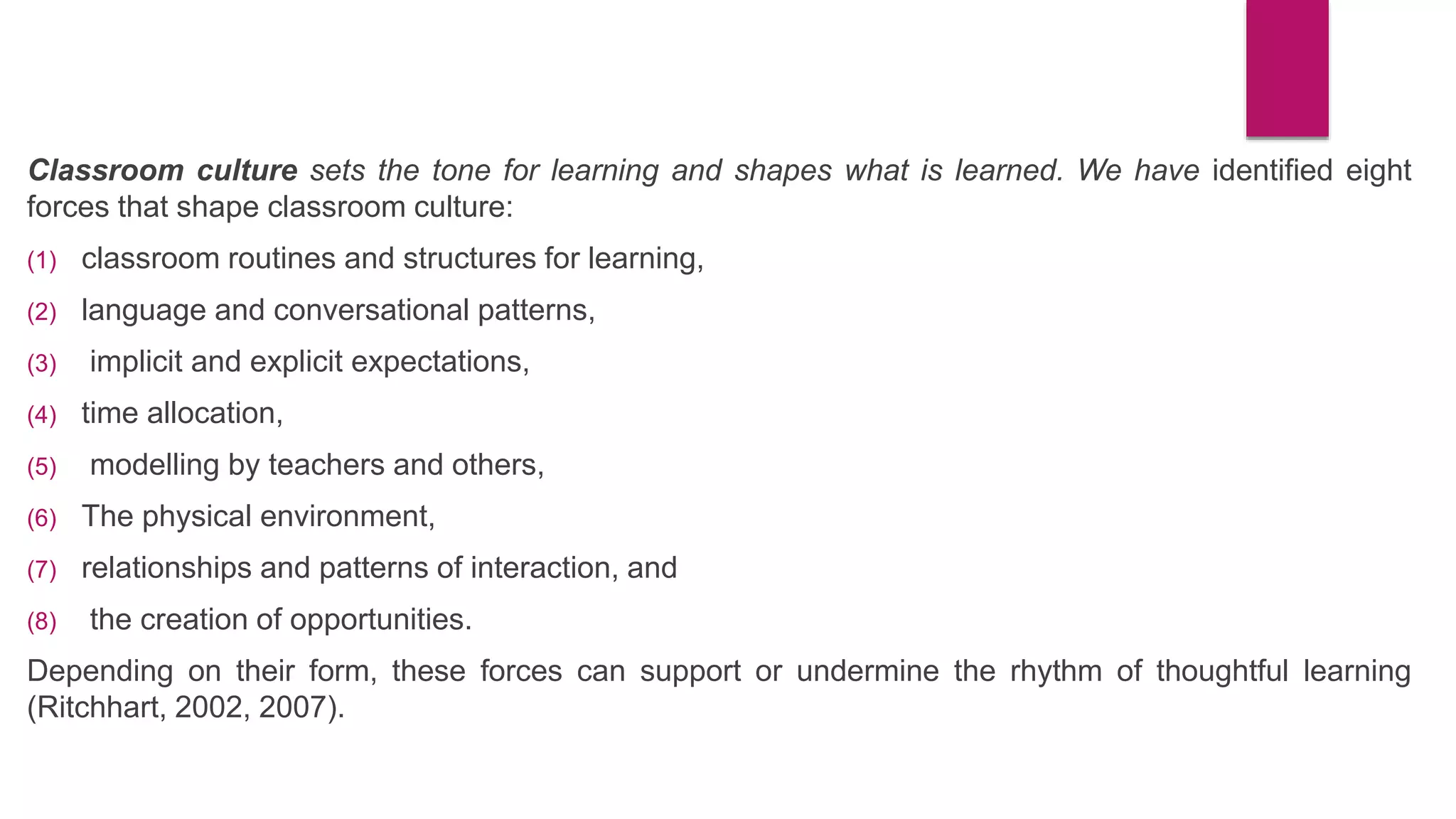 Classroom culture sets the tone for learning and shapes what is learned. We have identified eight
forces that shape classroom culture:
(1) classroom routines and structures for learning,
(2) language and conversational patterns,
(3) implicit and explicit expectations,
(4) time allocation,
(5) modelling by teachers and others,
(6) The physical environment,
(7) relationships and patterns of interaction, and
(8) the creation of opportunities.
Depending on their form, these forces can support or undermine the rhythm of thoughtful learning
(Ritchhart, 2002, 2007).
 
