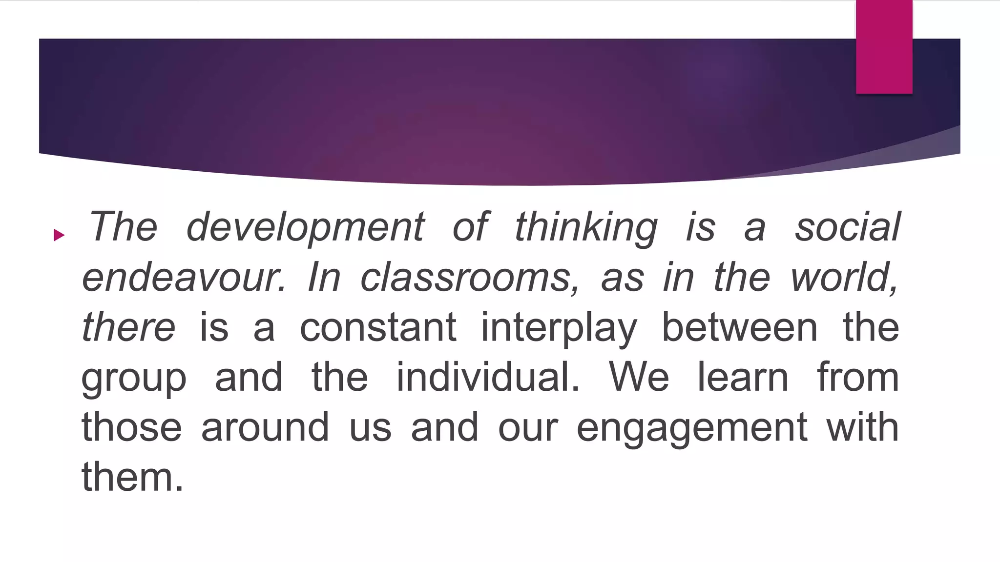  The development of thinking is a social
endeavour. In classrooms, as in the world,
there is a constant interplay between the
group and the individual. We learn from
those around us and our engagement with
them.
 