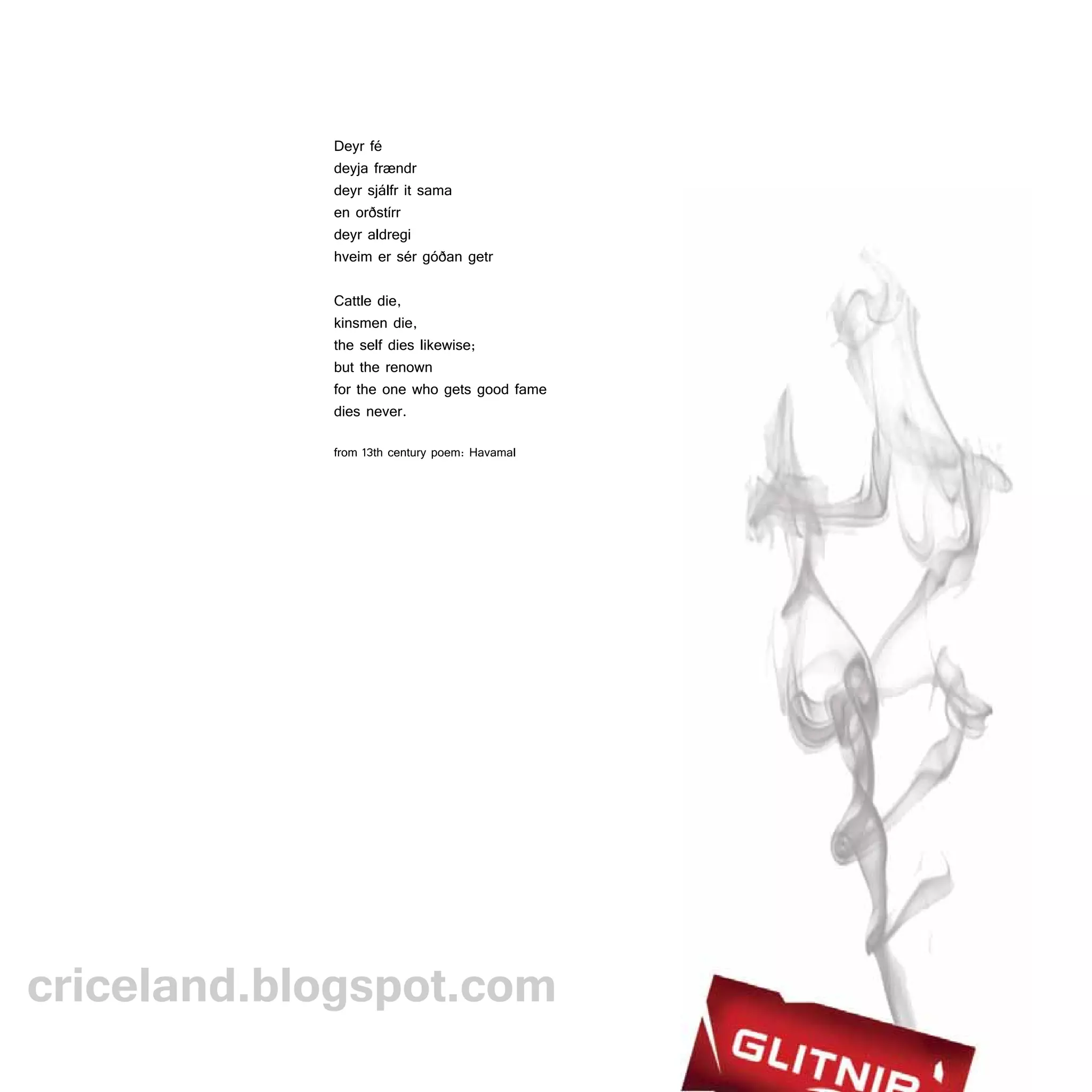Deyr fé
            deyja frændr
            deyr sjálfr it sama
            en orðstírr
            deyr aldregi
            hveim er sér góðan getr

            Cattle die,
            kinsmen die,
            the self dies likewise;
            but the renown
            for the one who gets good fame
            dies never.

            from 13th century poem: Havamal




criceland.blogspot.com
 