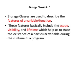 Storage Classes in C
• Storage Classes are used to describe the
features of a variable/function.
• These features basically include the scope,
visibility, and lifetime which help us to trace
the existence of a particular variable during
the runtime of a program.
 