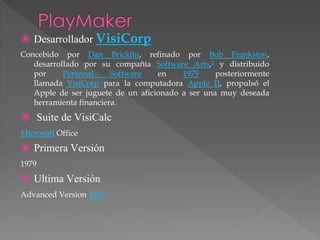  Desarrollador VisiCorp
Concebido por Dan Bricklin, refinado por Bob Frankston,
desarrollado por su compañía Software Arts,2 y distribuido
por Personal Software en 1979 posteriormente
llamada VisiCorp para la computadora Apple II, propulsó el
Apple de ser juguete de un aficionado a ser una muy deseada
herramienta financiera.
Suite de VisiCalc
Microsoft Office
Primera Versión
1979
Ultima Versión
Advanced Version 1983
