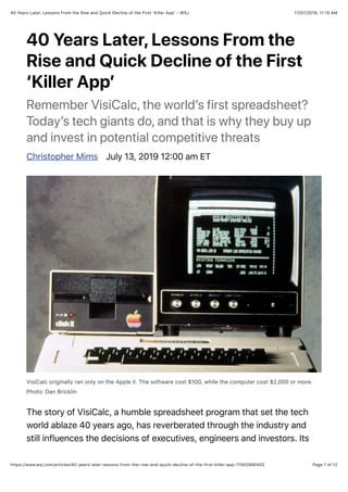 17/07/2019, 11)15 AM40 Years Later, Lessons From the Rise and Quick Decline of the First ‘Killer Appʼ - WSJ
Page 1 of 12https://www.wsj.com/articles/40-years-later-lessons-from-the-rise-and-quick-decline-of-the-first-killer-app-11562990402
40 Years Later, Lessons From the
Rise and Quick Decline of the First
‘Killer Appʼ
Remember VisiCalc, the worldʼs first spreadsheet?
Todayʼs tech giants do, and that is why they buy up
and invest in potential competitive threats
Christopher Mims July 13, 2019 12700 am ET
VisiCalc originally ran only on the Apple II. The software cost $100, while the computer cost $2,000 or more.
Photo: Dan Bricklin
The story of VisiCalc, a humble spreadsheet program that set the tech
world ablaze 40 years ago, has reverberated through the industry and
still influences the decisions of executives, engineers and investors. Its
 