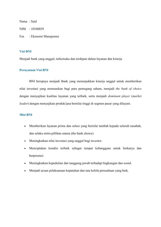 Nama : Said
NIM

: 10340039

Fax

: Ekonomi Manajemen

Visi BNI
Menjadi bank yang unggul, terkemuka dan terdepan dalam layanan dan kinerja

Pernyataan Visi BNI

BNI berupaya menjadi Bank yang menunjukkan kinerja unggul untuk memberikan
nilai investasi yang memuaskan bagi para pemegang saham, menjadi the bank of choice
dengan menyajikan kualitas layanan yang terbaik, serta menjadi dominant player (market
leader) dengan menyajikan produk/jasa bernilai tinggi di segmen pasar yang dilayani.

Misi BNI

Memberikan layanan prima dan solusi yang bernilai tambah kepada seluruh nasabah,
dan selaku mitra pillihan utama (the bank choice)
Meningkatkan nilai investasi yang unggul bagi investor.
Menciptakan kondisi terbaik sebagai tempat kebanggaan untuk berkarya dan
berprestasi.
Meningkatkan kepedulian dan tanggung jawab terhadap lingkungan dan sosial.
Menjadi acuan pelaksanaan kepatuhan dan tata kelola perusahaan yang baik.

 